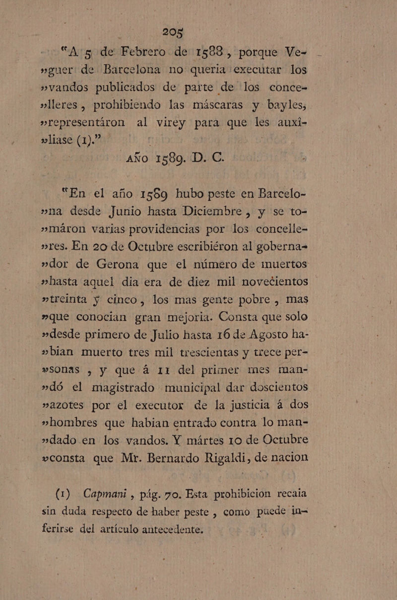 “A 5 de Febrero de 1588, porque Ve- »guer de Barcelona no queria .executar los »vandos publicados de parte de los conce= »lleres , prohibiendo las máscaras y bayles, »representíron al virey pana que les auxi- wliase (1).” aÑo 1589. D. C. “En el año 1589 hubo peste en Barcelo- »na desde Junio hasta Diciembre , y se to- »Imáron varias providencias por los concelle- »res. En 20 de Octubre escribiéron al goberna= »dor de Gerona que el número de muertos »hasta aquel dia era de diez mil novecientos »treinta y cinco, los mas gente pobre , mas »que conocian gran mejoria. Consta que solo »desde primero de Julio hasta 16 de Agosto ha- »bian muerto tres mil trescientas y trece per- »sonas , y que á 11 del primer mes man- »dó el magistrado municipal dar doscientos »azotes por el executor de la justicia á dos »hombres que habian entrado contra lo man- »dado en los vandos. Y mártes 10 de Octubre consta que Mr. Bernardo Rigaldi, de nacion (1) Capmani , pág. 7o. Esta prohibicion recaia sin duda respecto de haber peste , como puede i0= ferirse del artículo antecedente.