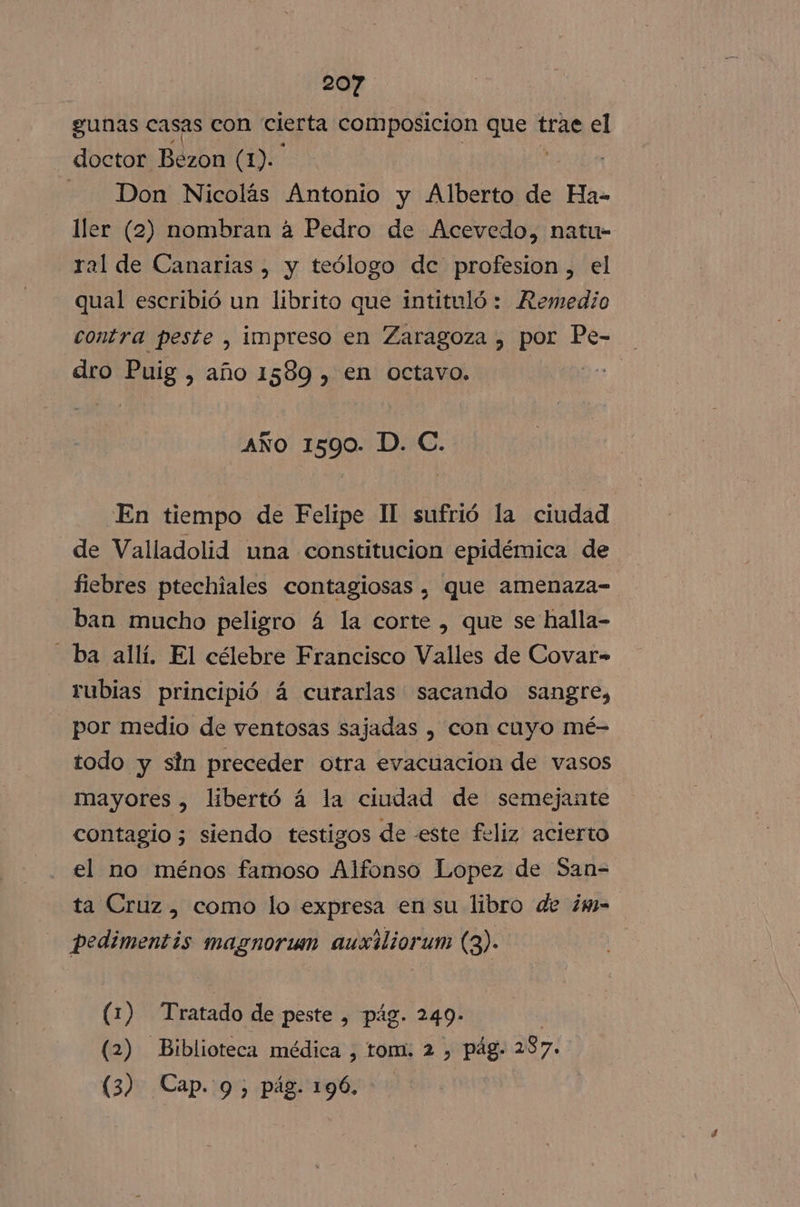 gunas casas con cierta composicion ta trae el doctor Bezon (1). - Don Nicolás Antonio y Alberto de Ha- ller (2) nombran a Pedro de Acevedo, natu- ral de Canarias , y teólogo dc profesion, el qual escribió un librito que intituló: Remedio contra peste , impreso en Zaragoza , por Pe- dro Puig, año 1589 , en octavo. ditno: AÑO 1590. D. C. En tiempo de Felipe Il sufrió la ciudad de Valladolid una constitucion epidémica de fiebres ptechiales contagiosas , que amenaza- ban mucho peligro 4 la corte , que se halla- ba allí. El célebre Francisco Valles de Covar- rubias principió 4 curarlas sacando sangre, por medio de ventosas sajadas , con cuyo mé- todo y sin preceder otra evacuacion de vasos mayores , libertó á la ciudad de semejante contagio; siendo testigos de -este feliz acierto el no ménos famoso Alfonso Lopez de San-= ta Cruz, como lo expresa en su libro de ¿m- pedimentis magnorum auxiliorum (3). (1) Tratado de peste , pág. 249- (2) Biblioteca médica , tom. 2 , pág. 287. (3) Cap. 9, pág. 196.