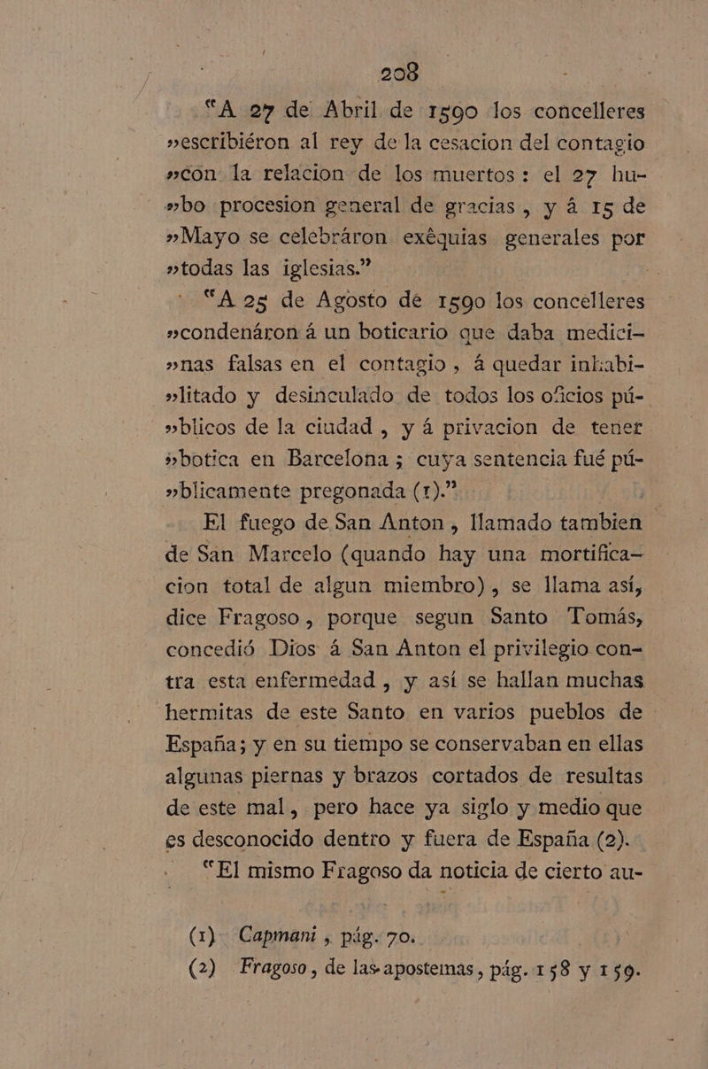 “A 27 de Abril de 1590 los concelleres »escribiéron al rey de la cesacion del contagio »con la relacion de los muertos : el 27 hu- »bo procesion general de gracias, y á 15 de » Mayo se celebráron O generales por »todas las iglesias.” “A 25 de Agosto de 1590 los concelleres »condenáron á un boticario que daba medici- »nas falsas en el contagio, á quedar inkabi- »litado y desinculado de todos los oficios pú-. »blicos de la ciudad , y á privacion de tener ¿botica en Barcelona ; cuya sentencia fué pú- »blicamente pregonada (1).” f 9h El fuego de San Anton, llamado tambien de San Marcelo (quando hay una mortifica— cion total de algun miembro), se llama así, dice Fragoso , porque segun Santo Tomás, concedió Dios á San Anton el privilegio con-= tra esta enfermedad , y así se hallan muchas hermitas de este Santo en varios pueblos de España; y en su tiempo se conservaban en ellas algunas piernas y brazos cortados de resultas de este mal, pero hace ya siglo y medio que es desconocido dentro y fuera de España (2) “El mismo Fragoso da noticia de cierto au- (1) Capmani , pig. 70. (2) Fragoso, de las aposteias, pág. 1 ¿8 y 159.