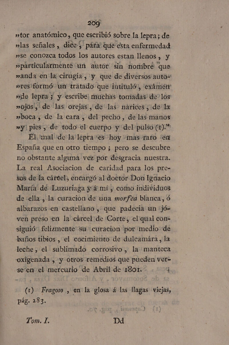»tor anatómico, que escribió sobre la lepra; de »las señales , dice) páfa” que esta enfermedad »se conozca todos los autores estan llenos E y »particularmenté un autor sin nombre que »anda en la cirugía , y que de diversos autos »res formó. un trátado que iotituló, 'exámeérn »de lepra; y escribe: muchas toniadas de los »ojos', de 'las orejas, de las nárices ¿ide la »boca ¿ de la cara, del pecho, de las manos »y| pies , de todo' el cuerpo y del pulso (1). El. mal de la lepra “es hoy +mas/rafo “en España que en otro tiempo ; pero se descubre no obstante alguna vez por desgracia nuestra. La real Asociacion de caridad para los pre- sos de la cártel, encargó al doctor Don Ignacio María de Luzuriaga y 4 mí , como individuos de ella , la curacion de una morfea blanca, ó albarazos en castellano , que padecia un jó- ven preso en la cárcel de Corte, el qual con= siguió felizmente su “curacion por 'medio de baños tibios , el cóocimiento de dulcamára, la leche, el sublimado corrosivo, la manteca oxigenada , y otros remedios que pueden ver= seen el mercurio de Abril de 1801. 4 (1) - Fragoso , en: la glosa á las llagas viejas, pág. 283. Tom | Dd