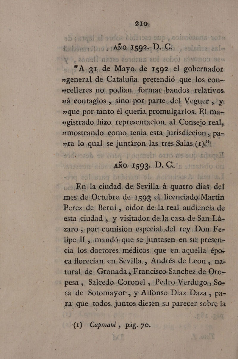 babid em tuo ¿1 AÑO, 1590 íD. Cb “A 31 de rd pra 1592 des pi »general de: Cataluña. pretendió que: los con- »»celleres. no. podían, formar «bandos: relativos »á'eontagios., sino: por: parte, del Veguer, y: »que por:tanto él queria. promulgarlos.. El.-ma- »gistrado, hizo. representacion al Consejo real, » mostrando. como. tenia, esta. jurisdiccion ,; pa- »ra lo qual. se juntáron. las. tres Salas (12% | AÑO: 1593. D. C.. En la ciudad: de Sevilla: á quatro dias: del mes: de Octubre: de 1593 el licenciado: Martin Perez. de Berni ,. oidor: de: la real audiencia de esta ciudad ,. y visitador de la: casa de San Lá- zaro ,; por: comision especial.del rey Don. Fe- lipe- 11 ,, mandó: que se juntasen en su: presen» cla. los. doctores. médicos. que en. aquella: épo» ca florecian en. Sevilla., Andrés. de Leon , na- tural de. Granada, Francisco:Sanchez: de Oro- pesa , Salcedo. Coronel ,. Pedro. Verdugo:, So= sa de Sotomayor, y Alfonso Diaz Daza , pa- ra: que todos juntos. diesen su parecer sobre la (1) Capmani , pág. 70.