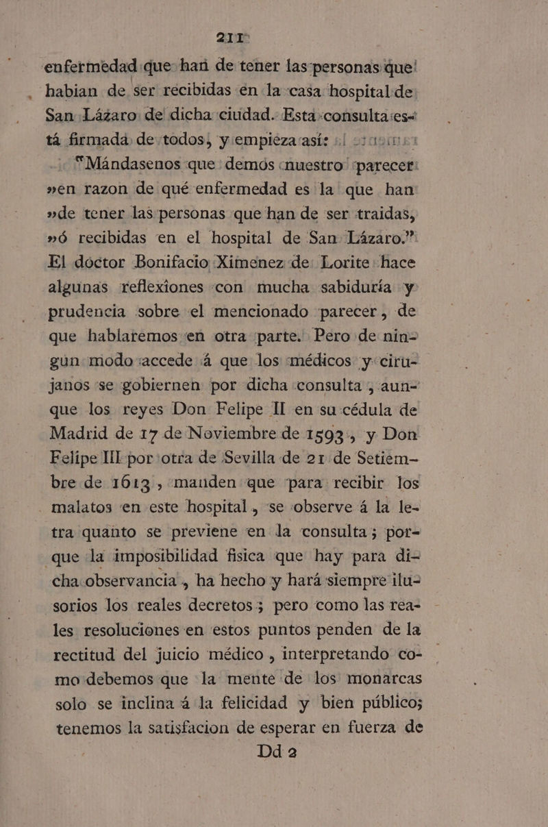 enfermedad que: han de tener las-personas que' habian de ser recibidas en la casa hospital de: San Lázaro de dicha ciudad. Esta dina apio tá firmada de todos, y empieza asíe 0 000009: Mándasenos que : demds «nuestro parecer: »en razon de qué enfermedad es la que han »de tener las personas que han de ser traidas, »ó recibidas en el hospital de San Lázaro.” El doctor Bonifacio :Ximenez de: Lorite hace algunas reflexiones «con mucha «sabiduría y prudencia sobre el mencionado parecer , de que hablaremos en otra parte. Pero de nin-= gun modo :accede :á que los ¿médicos y: ciru- janos “se gobiernen por dicha «consulta ,:aun-= que los reyes Don Felipe II en su cédula de Madrid de 17 de Noviembre de 1593, y Don Felipe lll por otra de ¡Sevilla de 21 de Setiem- bre de 1613 , mauden que “para recibir los malatos en este hospital, se observe á la le- “tra quanto se previene en la consulta; por- que la imposibilidad fisica que hay para di- cha: observancia, ha hecho y hará siempre ilu= sorios los reales decretos 3 pero como las rea- les resoluciones en 'estos puntos penden de la rectitud del juicio médico , interpretando co- mo debemos que la mente de los monarcas solo se inclina á la felicidad y bien público; tenemos la satisfacion de esperar en fuerza de Dd 2