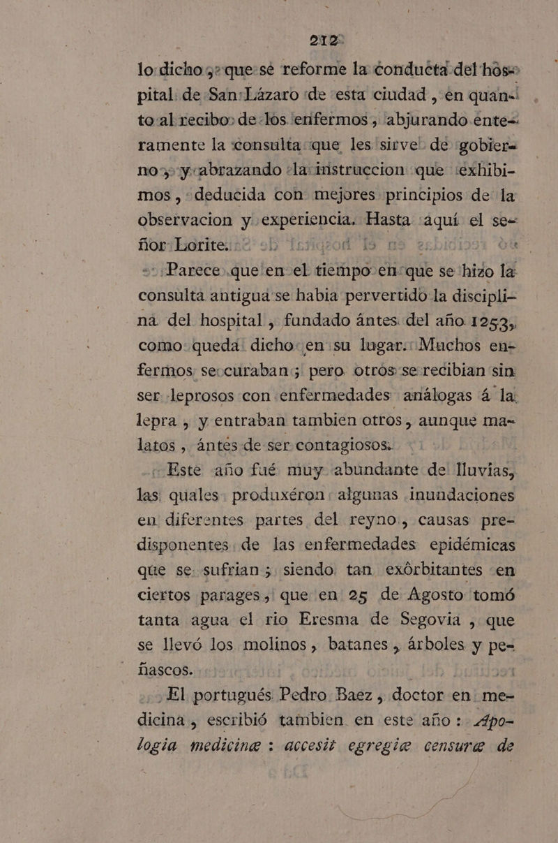 lo: dicho ¿+ que:sé reforme la: conducta del hos= pital: de San:Lázaro «de esta ciudad , en quan! to al recibo, de «los enfermos , abjurando énte=. ramente la «consulta que les sirve: de gobier= nos, y abrazando ¿la instruccion que :exhibi- mos , deducida con mejores principios de la observacion y experiencia. Hasta «aquí el ses Soribariteise ob TejigsoA 18 09 es Gu ¿Parece que en el tiempo en: “que se hizo la consulta antigua se habia pervertido la discipli- na del hospital, fandado ántes. del año 1253, como: queda dicho: en su lugar: Muchos en- fermos seccuraban:; pero. otrosse recibian sin: ser -leprosos con enfermedades análogas á la: lepra , y entraban tambien Otros ) aunque ma- latos , ántes de ser contaglosos;. Este año fué muy abundante de lluvias, las: quales. produxéron: algunas .inundaciones en diferentes partes del reyno., causas pre- disponentes de las enfermedades epidémicas que se: sufrian 5 siendo. tan exórbitantes en ciertos parages, que en 25 de Ágosto tomó tanta agua el rio Eresma de Segovia , que se llevó los molinos , batanes , árboles y pe= ñascos. | | 191 El portugués Pedro Baez , doctor en me- dicina , escribió tambien en este año: Apo- logia medicine : accesit egregie censure de