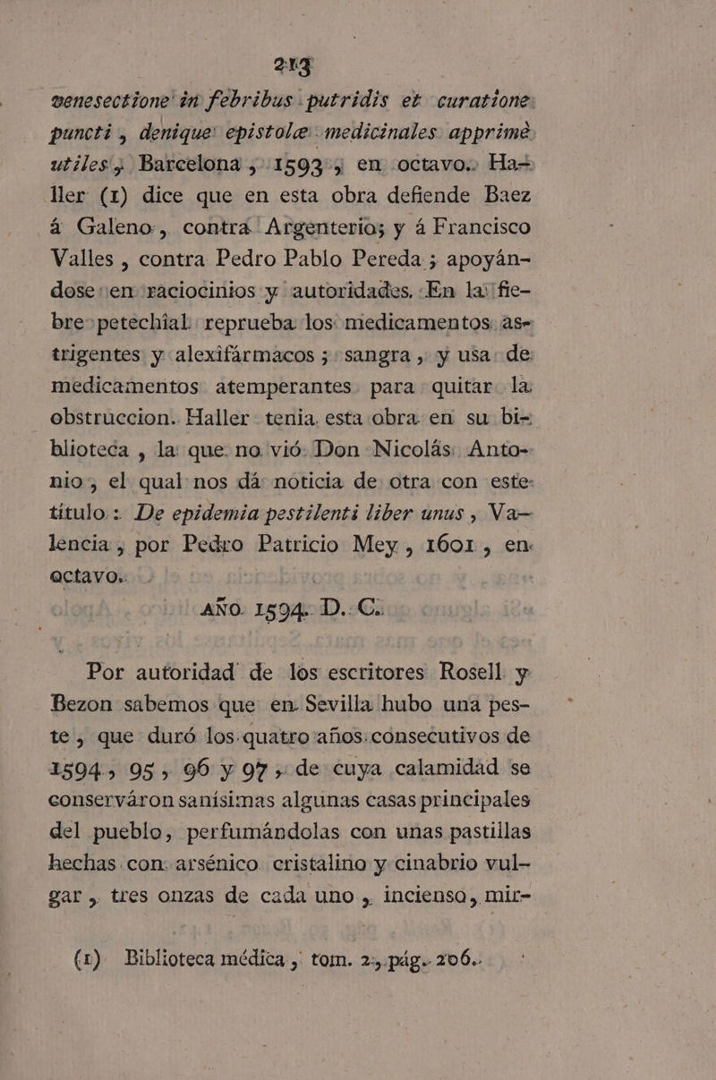 _venesectione in febribus putridis ek curatione: puncti, denique: epistole: medicinales. apprime utiles ¿ Barcelona , 1593, en octavo.. Ha= ller (1) dice que en esta obra defiende Baez _á Galeno:, contra Argenteria; y á Francisco Valles , contra Pedro Pablo Pereda 5 apoyán- dose en raciocintos y autoridades, En la: fie- bre petechial reprueba los: medicamentos: as” trigentes y alexifármacos 5; sangra , y usa: de: medicamentos atemperantes. para quitar la obstruccion. Haller tenia. esta obra. en su bi- blioteca , la: que. no vió: Don Nicolás: Anto-- nio, el qual nos dá: noticia de otra con este: título.: De epidemia pestilenti liber unus , Va—= lencia , por Pedro Patricio Mey , 1601, en: actavo. ] | AÑO. 1594. D.. C.. Por autoridad” de los escritores Rosell. y Bezon sabemos que en Sevilla hubo una pes- te, que duró los.quatro años. consecutivos de 1594.) 95, 96 y 97 > de cuya calamidad se conserváron sanísimas algunas casas principales del pueblo, perfumándolas con unas pastillas hechas con: arsénico cristalino y cinabrio vul- gar , tres onzas de cada uno , incienso, mir- (1) Biblioteca médica , tom. 2:). pág. 206.