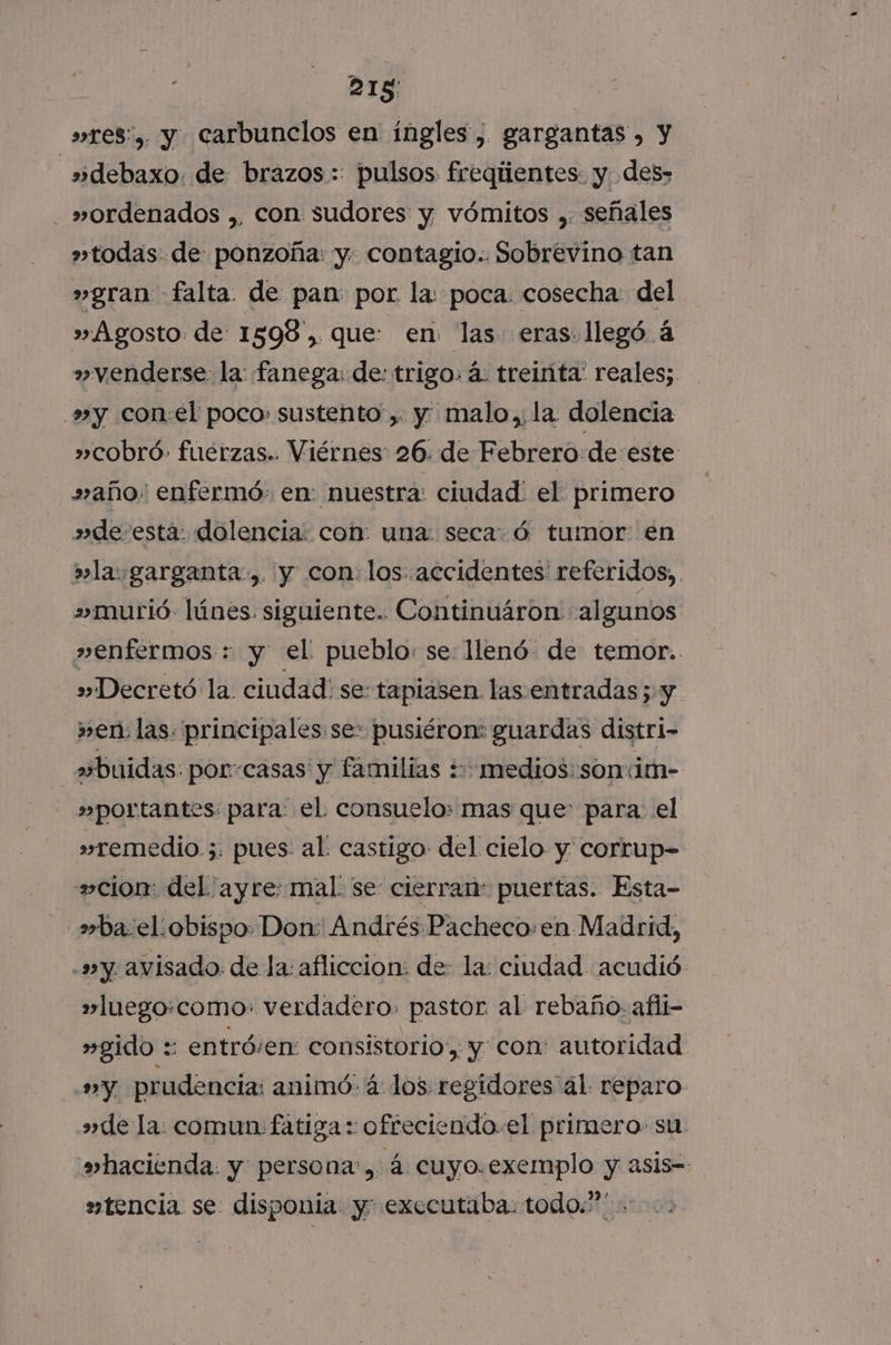 215: »res', y carbuncilos en ingles, gargantas, y »debaxo. de brazos: pulsos freqiientes- y. des&gt; -_»ordenados ,, con sudores y vómitos , señales »todas. de ponzoña: y- contagio.. Sobrevino tan »gran falta de pan: por la: poca. cosecha: del » Agosto de: 1598 ,. que: en las eras. llegó á »venderse: la: fanega: de: trigo: á. treinta: reales; »y con:el poco: sustento , y malo, la dolencia »cobró- fuerzas.. Viérnes 26. de Febrero de este »año' enfermó: en: nuestra: ciudad: el primero »de-esta: dolencia: con: una: seca: ó tumor en la garganta, y con: los accidentes referidos, murió lúnes siguiente. Continuáron algunos »enfermos : y el pueblo: se llenó. de temor. »Decretó la. ciudad: se: taplasen las entradas; y » en: las. principales:se: pusiéron: guardas distri- a+buidas: porcasas' y familias ++ medios: son«im- »portantes: para: el consuelo: mas que para: el »remedio ;. pues: al castigo del cielo y corrup- cion: del ayre: mal. se cierran: puertas. Esta- »ba:el.obispo Don: Andrés Pacheco.en Madrid, -s»y, avisado. de la: afliccion: de: la: ciudad acudió »luego:como: verdadero. pastor al rebaño. afli- »gido :: entróven: consistorio, y con: autoridad »Yy prudencia: animó- 4 los regidores al reparo » de la: comun: fatiga : ofreciendo. el primero su. »hacienda. y persona, á cuyo.exemplo y asis-- »tencia se disponia y: executaba: todo.”” .