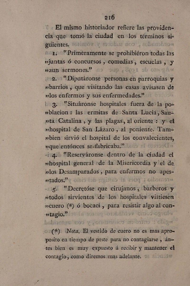 El mismo historiador refiere las providen-= cia que: tomó la ciudad en los términos si guientes. * NA 21 ¡95h 19 1; “Primeramente se prohibiéron todas las »juntas Ó RO &gt; a? escuelas , y »aun sermones.” | | 9. Diputáronse personas en parroquias y » barrios , que visitando ¡las casas avisasen de los enfermos y sús enfermedades.” 3. “Situáronse hospitales fuera de- la po- »blacion : las ermitas de Santa Lucía, San= »ta' Catalina , y las plagas, al oriente: y: el »hospital de San Lázaro , al poniente. Tam- »bien sirvió el hospital de los AS s»que entónces se-fabricaba.” 114,1 “Reserváronse: dentro de la ciudad el »hospital general de la Misericordia y el de »los Desamparados , para rre] no ae »tados.” : A O | 5. “Decretóse: que ciFlgitiSy LEER »todos sirvientes de los hospitales vistiesen »CUero NS ó bocací , para resistir algo 2 COn- magia e) ota El vestido de cuero no es mas aprow posito en tiempo de peste para no contagiarse , án= tes bien es muy expuesto á recibir y mantener el contagio, como diremos mas adelante.