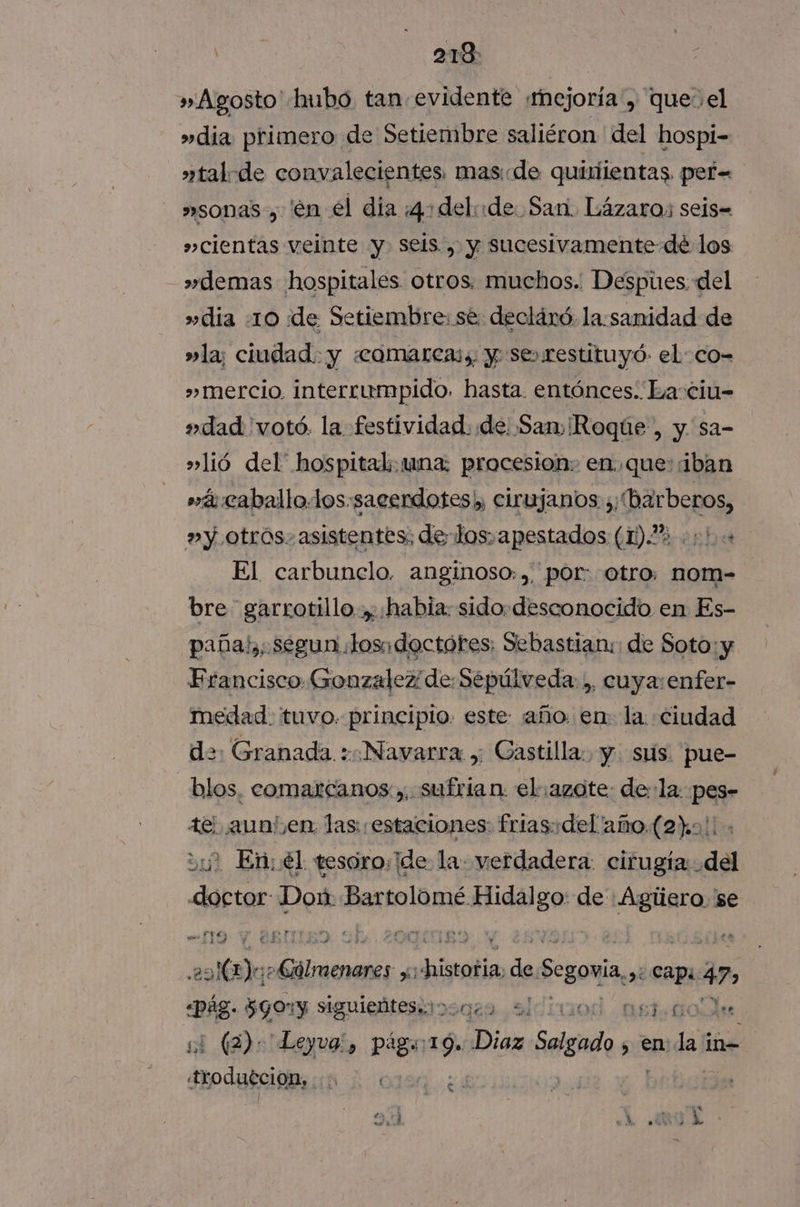 j 218: » Agosto hubo tan evidente «mejoría , que el »dia primero de Setiembre saliéron del hospi- »tal-de convalecientes. mas«de quiriientas. per= »sonas, 'en el dia 4: delo de San. Lázaro; seis= »cientas veinte y. seis , y sucesivamente dé los >» demas hospitales otros. muchos. Despues. del »dia 10 de Setiembre: sé: declánó. la:sanidad de »la; ciudad. y «comarcas, y se»restituyó- el co- »mercio interrumpido. hasta. entónces. Ea ciu- »dad 'votó. la festividad. de. Sam ¡Roque , y sa- »lió del' hospital: una: procesion: en..que::iban »á caballo.los:sacerdotes;, cirujanos y; (barberos, »y otros. asistentes; de los. apestados (1).% . +! El carbunelo, anginoso: ,, por: otro. nom- bre garrotillo. habia: sido desconocido en Es- paña!,, segun Josidoctóres: Sebastian: de Soto: y Francisco Gonzalez de: Sepúlveda: ,, cuya:enfer- medad. tuvo. principio. este: año. en: la: ciudad d>: Granada. : Navarra , Castilla: y. stis. pue- | blos, comarcanos ,, sufrian. el azote: dela pes- tel aun' en las: estaciones: frias:del'año.(2).0.. 3? En; él tesoro: ide la: verdadera: cirugía: del doctor Don: Pexioldméslidpgo: de Agliero. se 2068)a; lili. nS isalía de Segoía 2 capi 47» pe $590 y siguieñteseidonas sl 0. Et 0OAs si (2): Leyva, págs 19. a Salgado sen; la in troduecion, AÑ E 1 6 Z A do Ol dd «MUA >