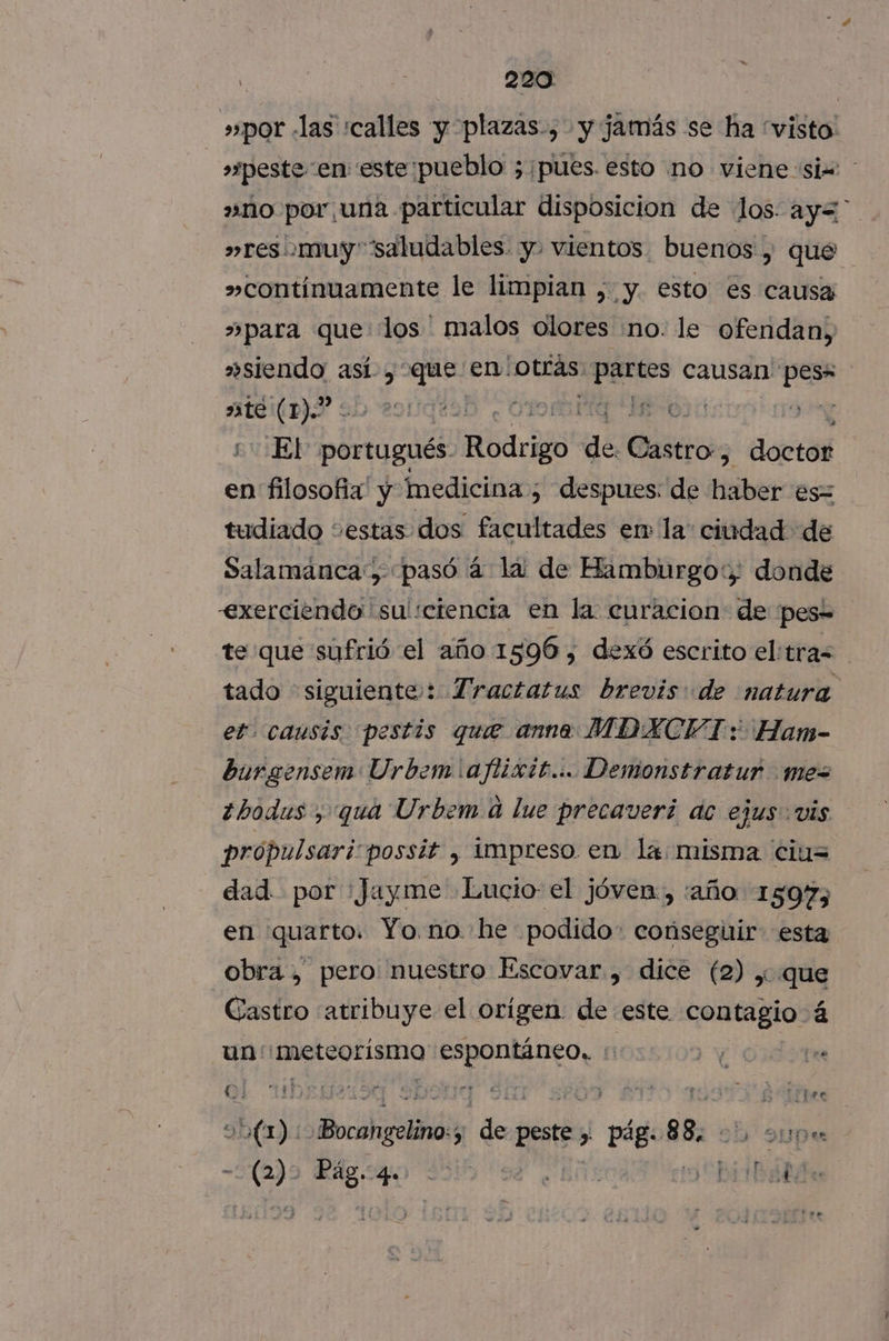 s»por «las calles y plazas, y jamás se ha “visto: »zpeste en este pueblo ;;¡pues. esto no viene siw 2mno por una particular disposicion de los: ay= »res' muy “saludables y. vientos. buenos , que »contínuamente le limpian , y. esto es causa »para que los ' malos olores no. le ofendan, »siendo así, que en: hotrds) partes causan lc DJS 9 291qiaD . 011 IO pa ++ El portugués. Abdrido de. dio decias en filosofia y medicina ; despues: de bites es= tudiado cestas dos facultades er la ciudad de Salamanca y pasó á la de Hamburgo: donde exerciendo'' su':ciencta en la. curacion de pes= te que sufrió el año 1596, dexó escrito eltras tado siguiente: Tractatus brevis de natura et. causis. pestis que anno MDXCFI: Han- burgensem Urbem!ajlixit... Demonstratur mex ¿bodus , qua Urbem. a lue precaveri dc ejus vis própulsari:possit , impreso. en la: misma cius dad por 'Jayme Lucto: el jóven, :año 1597; en quarto. Yo. no. he podido: conseguir. esta obra , pero nuestro Escovar , dice (2) , que Castro atribuye el orígen de este contagio á un: 'meteorísmo Aaa) fi E fee QÍ 1h£821594 Sou <a y 1 E le di dol A de peste» pág. 88, Supe mara Rdgqo 390 sl ¿Ens Dirbáldn