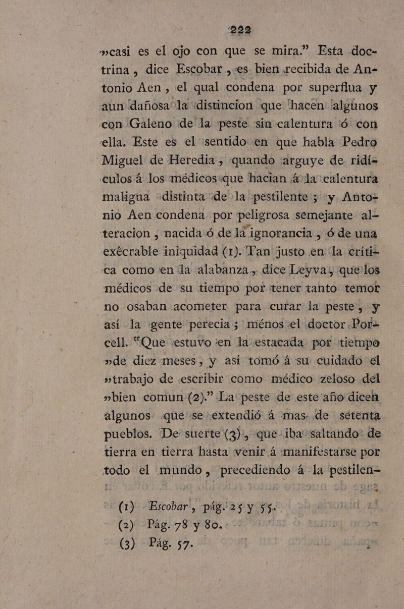 casi es el ojo con que se mira.” Esta .doc- trina , dice Escobar ,:es bien recibida de An- tonio Aen , el qual condena por superflua y aun dañosa la «distincion que hacen !algúnos con Galeno dde la peste sin calentura /ó con ella. Este es el sentido «en que habla Pedro Miguel de Heredia , quando ¡arguye de ridí= culos 4 los médicos«que hacian ¿4 la calentura maligna «distinta de la pestilente ; y Ánto- nio Aen condena por peligrosa semejante al- teracion , nacida ó de la ignorancia , ó de una .exécrable iniquidad (1). Tan justo en la críti- ca como en la alabanza, dice Leyva, quelos médicos de su tiempo por tener tanto temor no osaban acometer para curar la peste, y así la gente perecia 5 ménos «el doctor Por= cell. “Que «estuvo ¡en la estacada por tiempo »de diez meses, y así tomó á su «cuidado el » trabajo de «escribir como médico zeloso del » bien comun (2).” La: peste de .este año dicen algunos. que se extendió :4 mas: de sétenta pueblos. De suerte (3), Jue iba” saltando? de tierra en tierra hasta venir 4 manifestarse por Z todo el A eaAS _precediendo á la pestilen= (1). Escobar, pág. 25 y $5 2 arnioren, el (2) Pág. 78 y 80.: estoi]; CO (3) Pág. 57. | Sa