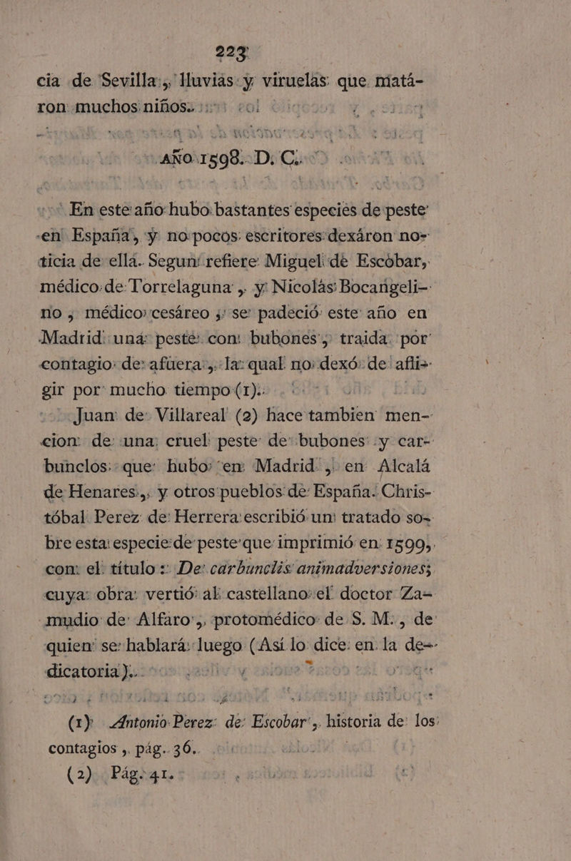 227 cia de Sevilla:,, Huvias: y viruelas que. matá- ron: muchos niños.. +: tilo ; . e, fe » O AÑO: 1598:-D: Ci - En este año:hubo: bastantes especies de peste' -en' España, y. no:pocos: escritores: dexáron no» ticia de ella. Segur: refiere Miguel de Escobar, médico:de Torrelaguna , y: Nicolás; Bocangeli- no , médico» cesáreo ;: se: padeció: este año en Madrid: una: peste: con: bubones',: traida: por contagio: de» afuera: ,::la: qual no: dexó: de: afli&gt; gir por mucho. tiempo(1).: Cil. Juan: de: Villareal (2) hace tambien men- cion: de «una: cruel: peste: de bubones: «y car- bunclos: que: hubo: “en: Madrid, en Alcalá de Henares:,, y otros'pueblos de: España. Chris- tóbal Perez: de: Herrera: escribió un: tratado so=- bre esta: especie: de pesteque imprimió en: 1599, con: el. título : De: carbunclis animadversiones; cuya: obra: vertió: al: castellano» el doctor 'Za= -mudio de: Alfaro:,, protomédico: de S. M., de quien: se: hablará: luego (Así. lo: dice: en. la de=- «icatoriahuisos eel y (1) Aátbio Derci de Escobar. historia de 1 contagios ,. pag. 36.. | (2). Págo41.