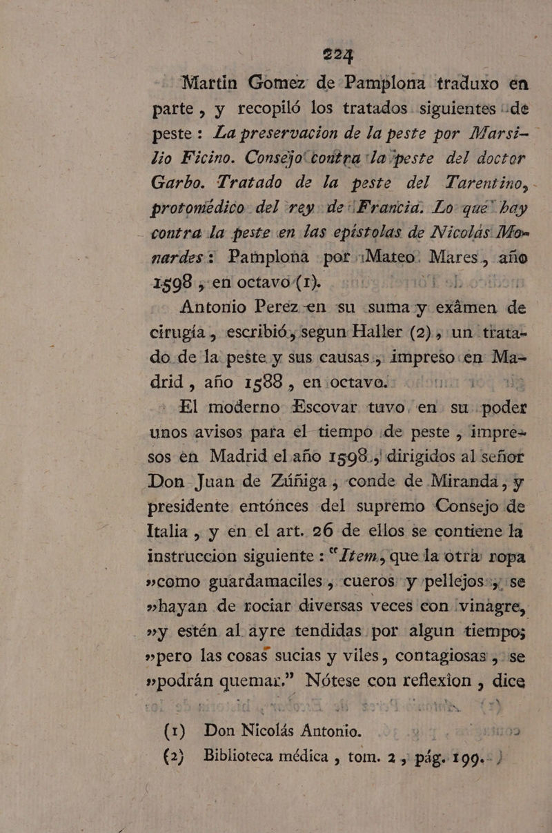 Martin Gomez de Pamplona traduxo en parte , y recopiló los tratados. siguientes de peste : La preservacion de la peste por Marsi- lio Ficino. Consejo contra :la peste del doctor Garbo. Tratado de la peste del Tarentino, - protomédico del rey de Francia. Lo que' bay contra La peste en las epistolas de Nicolas Mos nardes 2 Pamplona por :¡Mateo. BES > año 1598 , en octavo(1). EabioHt Antonio Perez -en su suma y. exámen de cirugía , escribió, segun Haller (2), un trata= do. de la peste y sus causas.,. impreso en Ma- drid , año 1588 , en octavo. ia 10 El moderno Fscovar tuvo, en su. És unos avisos para el tiempo ¡de peste , impre= sos en Madrid el año 1598., dirigidos al señor Don Juan de Zúñiga ¿ conde de Miranda, y presidente entónces del supremo Consejo de Italia , y en el art. 26 de ellos se contiene la instruccion siguiente : “Zem, que la otra ropa. »como guardamaciles , cueros y ppellejos:y se »hayan de rociar diversas veces con ¡vinagre, »y estén al ayre tendidas por algun tiempo; »pero las cosas sucias y viles, contagiosas , se »podrán quemar,” Nótese con reflexion , dice (1) Don Nicolás Antonio. Ys ¿831109 (2) Biblioteca médica , tom. 2, pág. 199. )