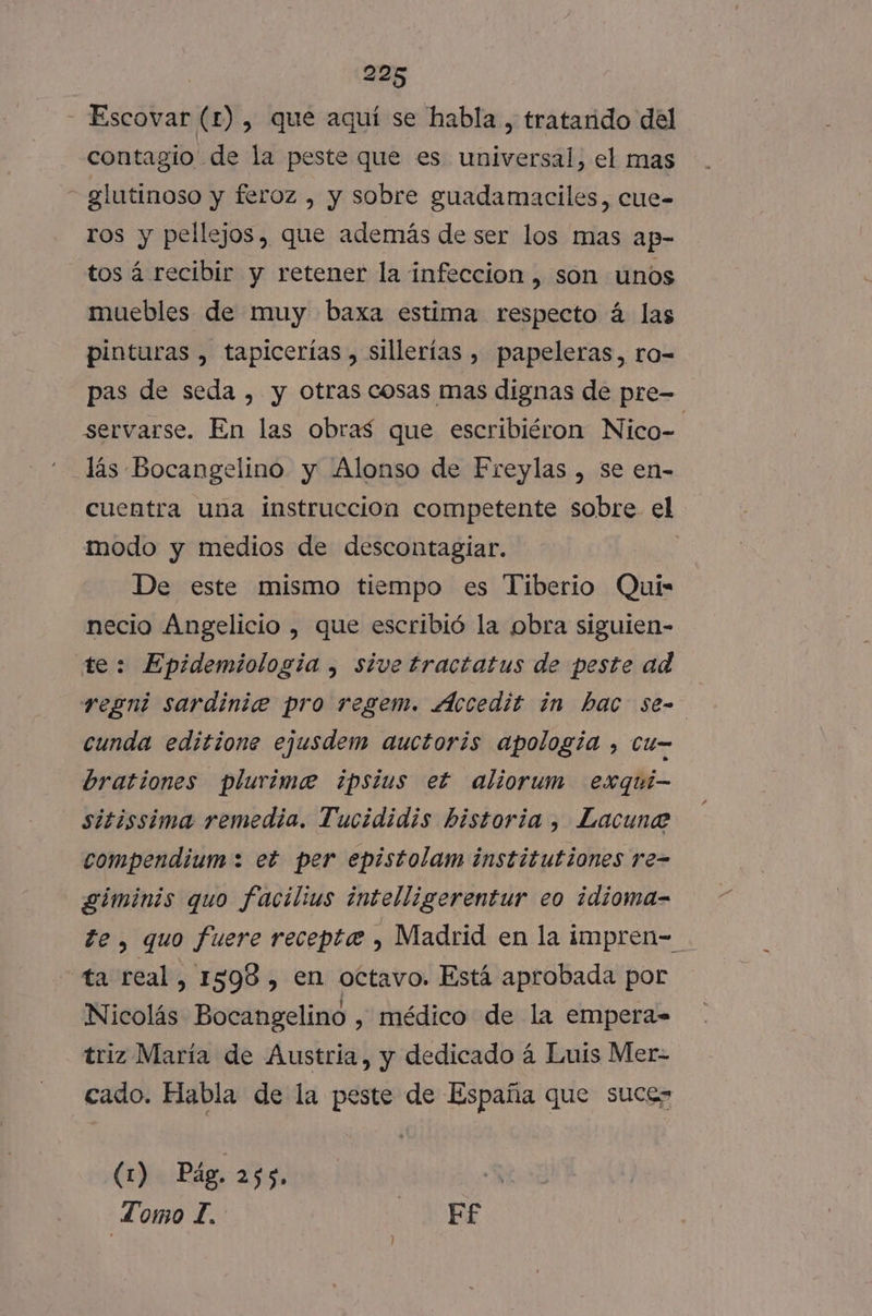 - Escovar (£) , que aquí se habla, tratarido del contagio de la peste que es universal, el mas glutinoso y feroz , y sobre guadamaciles, cue- ros y pellejos, que además de ser los mas ap- tos á recibir y retener la infeccion , son unos muebles de muy baxa estima respecto á las pinturas , tapicerías , sillerías , papeleras, ro- pas de seda , y otras cosas mas dignas de pre- servarse. En las obras que escribiéron Nico-= lás Bocangelino y Alonso de Freylas , se en- cuentra una instruccion competente sobre el modo y medios de descontagiar. De este mismo tiempo es Tiberio Qui- necio Angelicio , que escribió la obra siguien- te: Epidemiología , sive tractatus de peste ad regni sardinie pro regem. Accedit in hac se= cunda editione ejusdem auctoris apología , CU brationes plurime ipsius et aliorum exqui- sitissima remedia. Tucididis historia, Lacune compendium : et per epistolam institutiones re- giminis quo facilius intelligerentur eo idioma-= te, quo fuere receptee , Madrid en la impren- ta real, 1598, en octavo. Está aprobada por Nicolás Bocangelino , médico de la empera-= triz María de Austria, y dedicado á Luis Mer- cado. Habla de la peste de España que suces (1) Pág. 255. | Lomo £. Ef