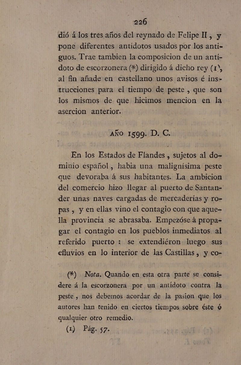 dió á los tres años del reynado de Felipe II, y pone diferentes antídotos usados por los anti- guos. Trae tambien la composicion de un antí- doto de escorzonera (*) dirigido á dicho rey (1D, al fin añade en castellano unos avisos é ins- trucciones para el tiempo de peste , que son los mismos de que hicimos mencion en la asercion anterior. - año 1599. D. C.. En los Estados de Flandes , sujetos al do- minio español, había una malignísima peste que devoraba á sus habitantes. La ambicion del comercio hizo llegar al puerto de Santan= der unas naves cargadas de mercaderías y ro- pas , y en ellas vino el contagio con que aque- la provincia se abrasaba. Empezóseá propa- gar el contagio en los pueblos inmediatos al referido puerto : se extendiéron luego sus efluvios en lo interior de las Castillas , y co- (*) Nota. Quando en esta otra parte se consi- dere á la escorzonera por un antídoto contra la peste , nos debemos acordar de la pasion que los autores han tenido en ciertos tiempos sobre éste 0 qualquier otro remedio.