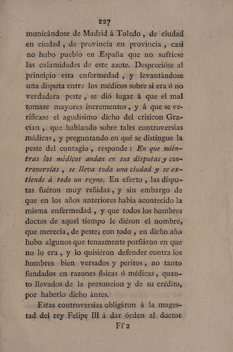 'municándose de Madrid á Toledo , de ciudad en ciudad , de provincia en provincia , casi no hubo pueblo en España que no sufriese las calamidades de este azote. Desprecióse al principio esta enfermedad , y levantándose una disputa entre los médicos sobre siera'ó no verdadera peste , se dió lugar á que el mal tomase mayores incrementos, y á que se ve- rificase el agudísimo dicho del críticon Gra- cian , que hablando sobre tales controversias médicas, y preguntando en qué se distingue la peste del contagio , responde : En que mién- tras los médicos andan en sus disputas y con= troversias , se lleva toda una ciudad y se ex= tiende a. todo un reyno. En efecto , las dispu- tas fuéron muy reñidas, y sín embargo de que en los años anteriores habia acontecido la misma enfermedad , y que todos los hombres doctos de aquel tiempo le diéron el nombre, que merecia, de peste; con todo , en dicho año hubo algunos que tenazmente porfiáron en que no lo era, y lo quisiéron defender contra los hombres bien. versados y peritos , no “tanto fundados en razones fisicas ó médicas, quan= to llevados de la presuncion y de su crédito, por haberlo dicho ántes. Estas controversias obligáron á la mages- tad del rey Felipe IL á dar. órden al. doctor Ef 2