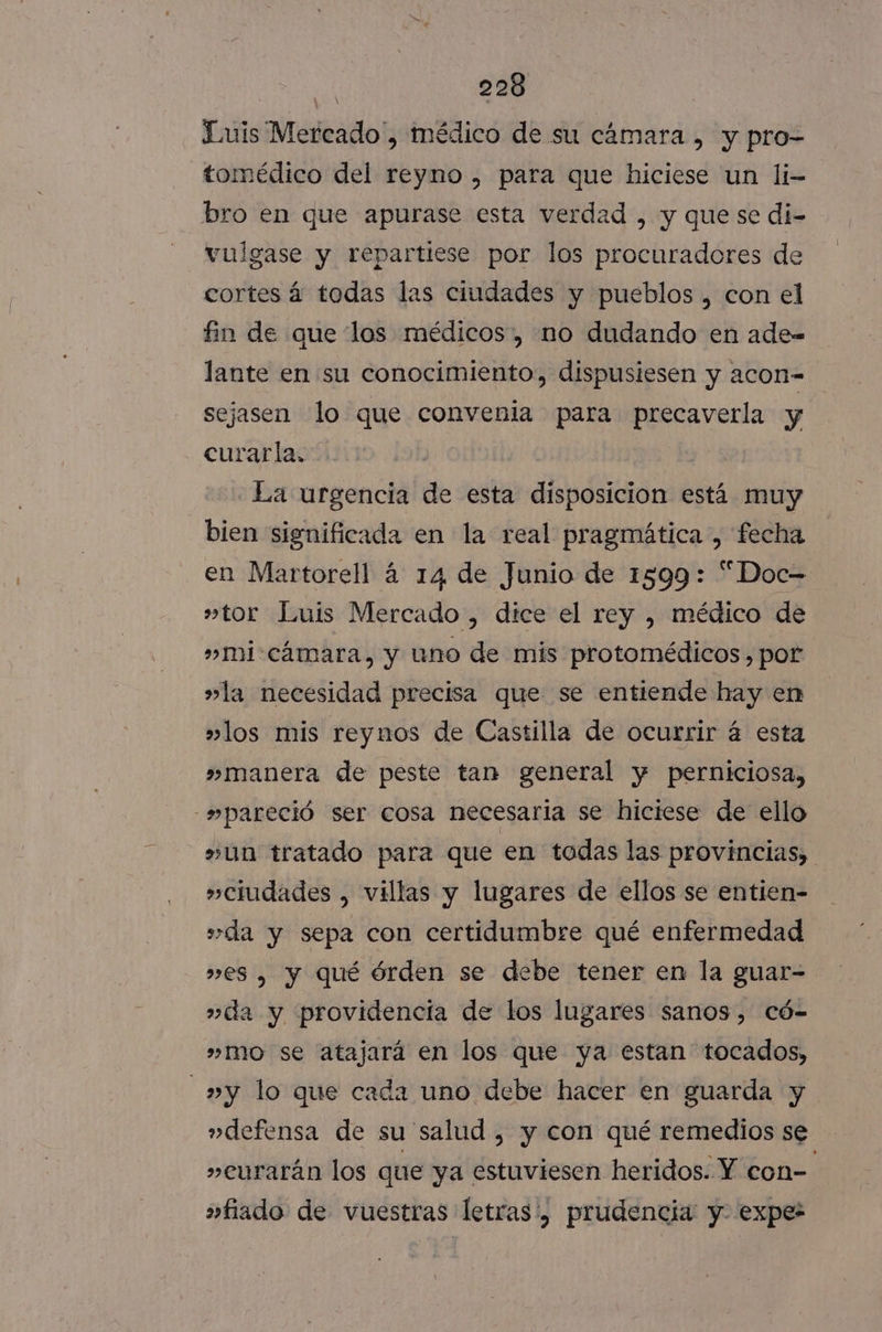 Luis Mercado, médico de su cámara , y pro- tomédico del reyno , para que hiciese un li- bro en que apurase esta verdad , y que se di- vulgase y repartiese por los procuradores de cortes á todas las ciudades y pueblos , con el fin de que los médicos, no dudando en ade- lante en su conocimiento, dispusiesen y acon- sejasen lo que convenia para precaverla y curarla. - La urgencia de esta disposicion está muy bien significada en la real pragmática , fecha en Martorell á 14 de Junio de 1599: “Doc= »tor Luis Mercado , dice el rey , médico de »mi-cámara, y uno de mis protomédicos, por »la necesidad precisa que se entiende hay en »los mis reynos de Castilla de ocurrir á esta »manera de peste tan general y perniciosa, -»pareció ser cosa necesaria se hiciese de ello »un tratado para que en todas las provincias, »ciudades , villas y lugares de ellos se entien- s»da y sepa con certidumbre qué enfermedad »es , y qué órden se debe tener en la guar- »da y providencia de los lugares sanos, Có- ”»mo se atajará en los que ya estan tocados, _»y lo que cada uno debe hacer en guarda y »defensa de su salud , y con qué remedios se »eurarán los que ya estuviesen heridos. Y con- »fiado de vuestras letras ', prudencia y. expes