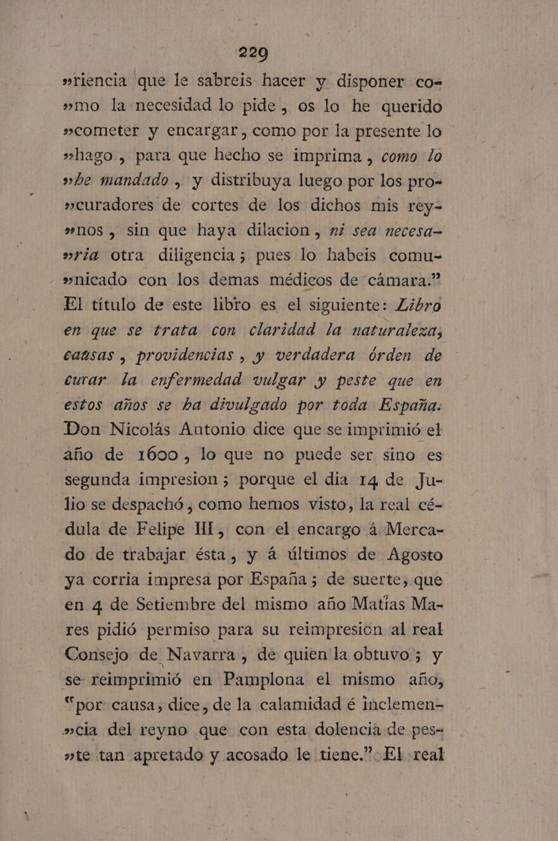 »riencia que le sabreis hacer y disponer .co-= »mo la necesidad lo pide , os lo he querido »cometer y encargar, como por la presente lo »hago , para que hecho se imprima , como lo »he mandado , y distribuya luego por los pro-= » curadores de cortes de los dichos mis rey- »nos , sin que haya dilacion , ni sea necesa »ría otra diligencia; pues lo habeis comu- »nicado con los demas médicos de cámara.” El título de este libro es el siguiente: Libro en que se trata con claridad la naturaleza, causas , providencias , y verdadera órden de curar la enfermedad vulgar y peste que en estos años se ha divulgado por toda España. Don Nicolás Antonio dice que se imprimió el año de 1600, lo que no puede ser sino es segunda impresion ; porque el dia 14 de Ju- lio se despachó , como hemos visto, la real cé- dula de Felipe HI, con el encargo á Merca- do de trabajar ésta, y á últimos de Agosto ya corria impresa por España ; de suerte, que en 4 de Setiembre del mismo año Matias Ma- res pidió permiso para su reimpresicn al real Consejo de Navarra, de quien la obtuvo 5 y se reimprimió en Pamplona el mismo año, “por causa, dice, de la calamidad é inclemen= »cla del reyno que con esta dolencia de pes- »te tan apretado y acosado le tiene.”. El «real