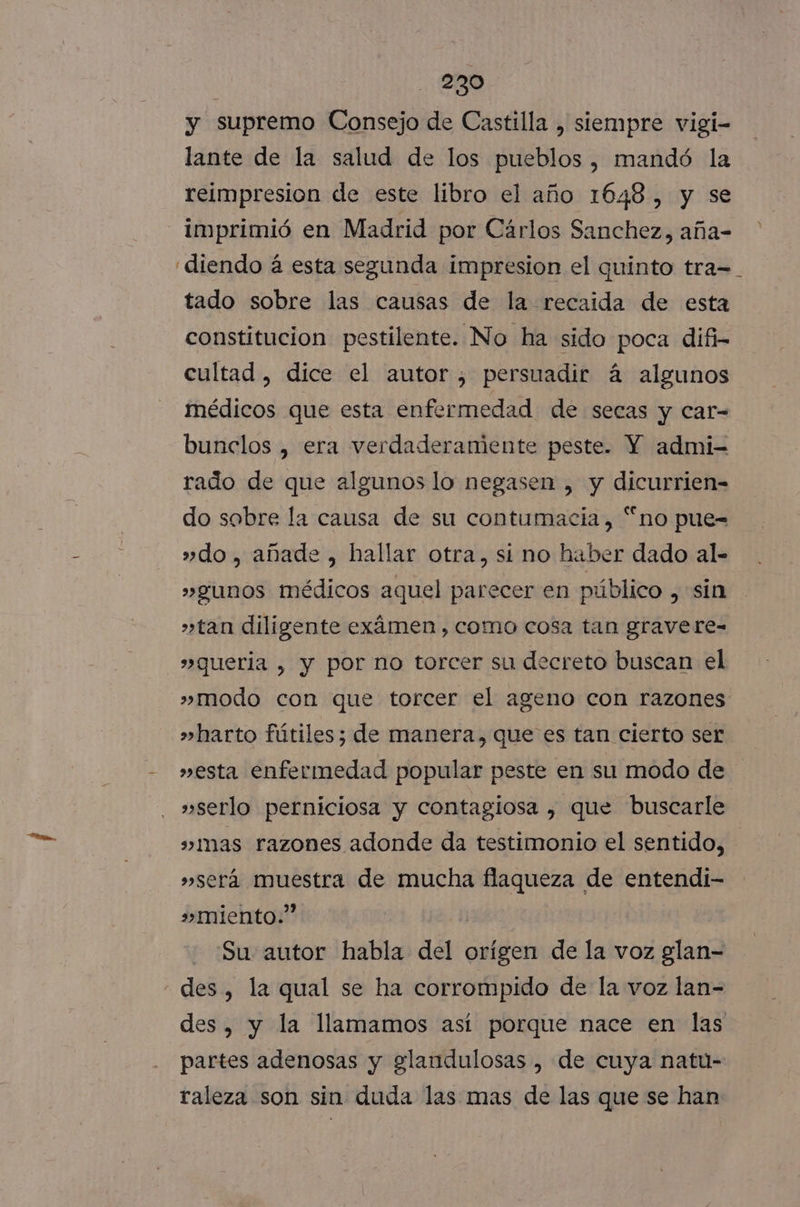 y supremo Consejo de Castilla , siempre vigi- lante de la salud de los pueblos, mandó la reimpresion de este libro el año 1648, y se diendo á esta segunda impresion el quinto tra=_ tado sobre las causas de la recaida de esta constitucion pestilente. No ha sido poca difi- cultad , dice el autor, persuadir á algunos médicos que esta enfermedad de secas y car- bunclos , era verdaderamente peste. Y admi- rado de que algunos lo negasen , y dicurrien- do sobre la causa de su contumacia, “no pue= » do, añade , hallar otra, sí no haber dado al- »gunos médicos aquel parecer en público , sin »tan diligente exámen , como cosa tan gravere- »queria , y por no torcer su decreto buscan el »modo con que torcer el ageno con razones »harto fútiles; de manera, que es tan cierto ser »esta enfermedad popular peste en su modo de »serlo perniciosa y contagiosa , que buscarle »Imas razones adonde da testimonio el sentido, »será muestra de mucha flaqueza de entendi- » miento.” Su autor habla del orígen de la voz glan- des, y la llamamos así porque nace en las partes adenosas y glandulosas , de cuya natu- raleza son sin duda las mas de las que se han