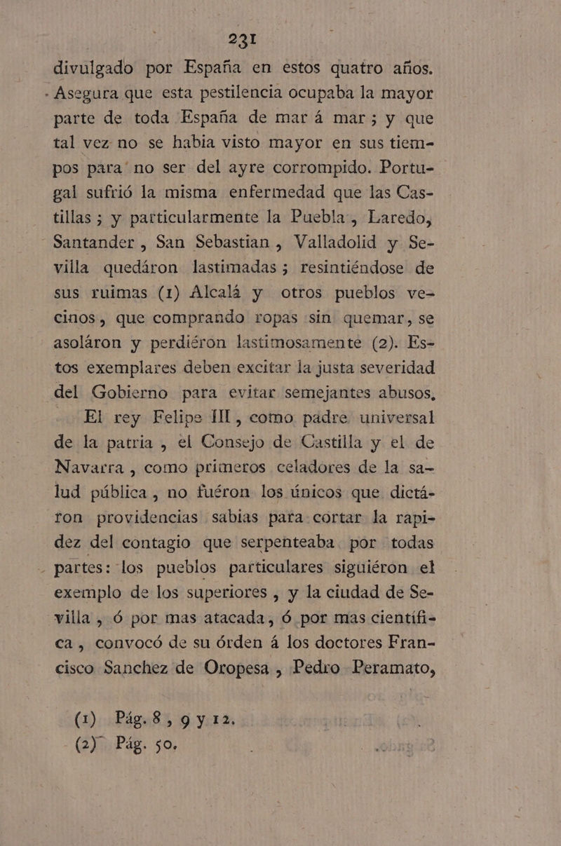 divulgado por España en estos quatro años. - Asegura que esta pestilencia ocupaba la mayor parte de toda España de mar á mar3 y que tal vez no se habia visto mayor en sus tiem- pos para' no ser del ayre corrompido. Portu- gal sufrió la misma enfermedad que las Cas- tillas ; y particularmente la Puebla, Laredo, Santander , San Sebastian , Valladolid y Se- villa quedáron lastimadas 3; resintiéndose de sus ruimas (1) Alcalá y otros pueblos ve- cinos, que comprando ropas «sin quemar, se asoláron y perdiéron lastimosamente (2). Es- tos exemplares deben excitar la justa severidad del Gobierno para evitar semejantes abusos, El rey Felipe II, como padre universal de la patria , el Consejo de Castilla y el de Navarra , como primeros celadores de la sa- lud pública, no fuéron los únicos que dictá- ron providencias sabias para cortar la rapi- dez del contagio que serpenteaba por todas - partes: los pueblos particulares siguiéron el exemplo de los superiores , y la ciudad de Se- villa , ó por mas atacada, Ó por mas cientifi- ca , convocó de su órden á los doctores Fran- cisco Sanchez de Oropesa , Pedro Peramato, (1) Pág.8,9y12,