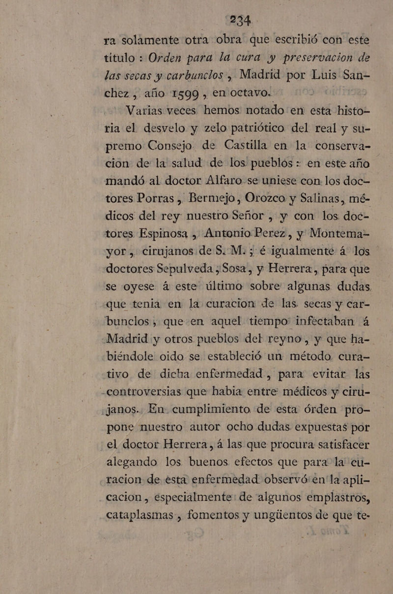 34 ra solamente otra obra que escribió con este titulo : Orden para la cura y preservacion de las secas y carbunclos , Madrid por Luis San- chez , año 1599 , en Octavo. das Varias veces. hemos notado en esta histo- ria el desvelo y zelo patriótico del real y su- premo Consejo. de Castilla en la conserva- cion de la salud: de los pueblos : en este año mandó al doctor Alfaro. se uniese con: los doc- tores Porras , Bermejo, Orozco y Salinas, mé- dicos del rey: nuestro Señor , y con los. doc- tores Espinosa , Antonio Perez, y Montema- yor, cirujanos de S. M. ; é igualmente á los doctores Sepulveda Sosa, y Herrera, para que se oyese á este último sobre algunas dudas. que tenia en la curacion de las. secas y car- bunclos , queen aquel tiempo' infectaban á Madrid y otros pueblos del reyno, y que ha- biéndole oido se estableció un método. cura- tivo de dicha enfermedad , para evitar las -controversias que habia entre: médicos y ciru- «Janos.. En cumplimiento de esta órden pro- pone nuestro autor ocho dudas expuestas por el doctor Herrera, á las que procura satisfacer alegando los buenos. efectos que para la cu- racion de esta enfermedad observó:en' la apli- cacion , especialmente: de algunos emplastros, cataplasmas , fomentos y ungiientos de que te-