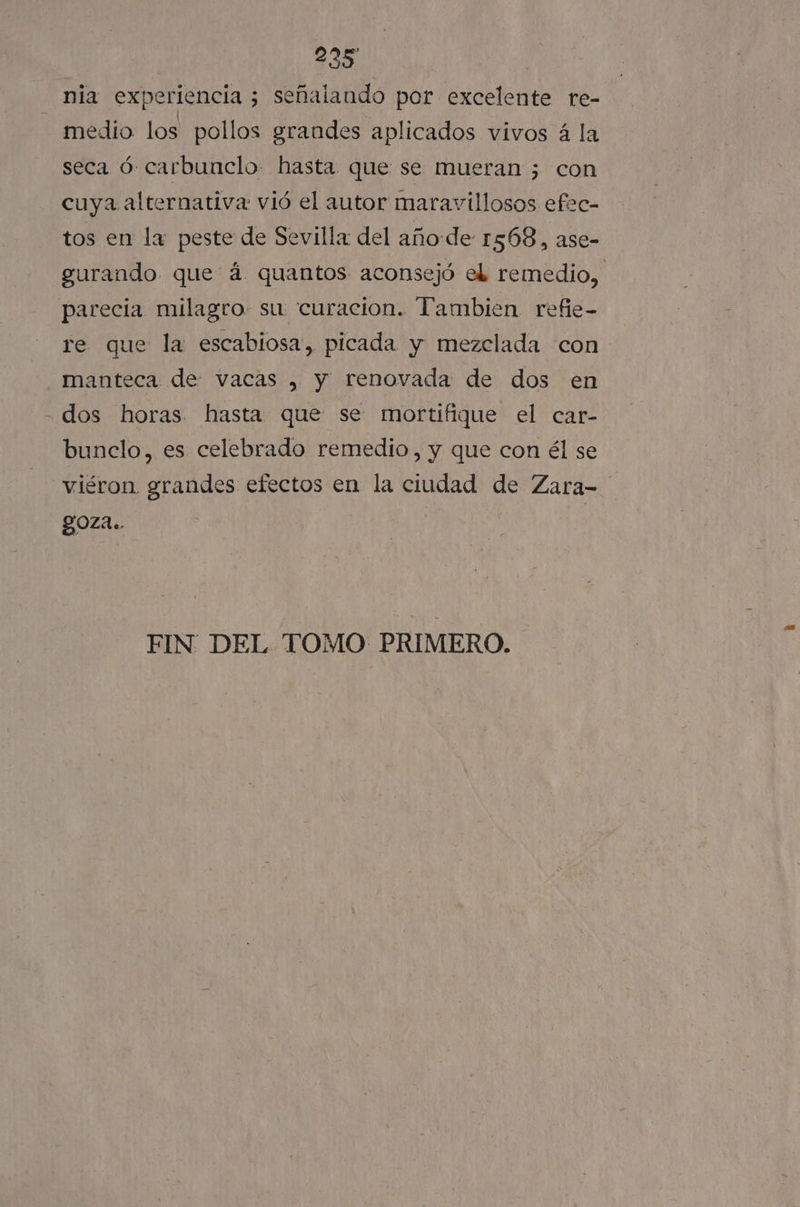 2235 nia experiencia ; señalando por excelente re- medio: los pollos grandes aplicados vivos á la seca ó: carbunclo- hasta que se mueran ; con cuya alternativa vió el autor maravillosos efec- tos en la peste de Sevilla del año de 1568, ase- gurando que á quantos aconsejó el remedio, parecia milagro. su curacion. Tambien refie- re que la escabiosa, picada y mezclada con manteca de: vacas , y renovada de dos en - dos horas. hasta que se mortifique el car- bunclo, es celebrado remedio, y que con él se viéron. grandes efectos en la ciudad de Zara-= goza. FIN DEL TOMO PRIMERO.