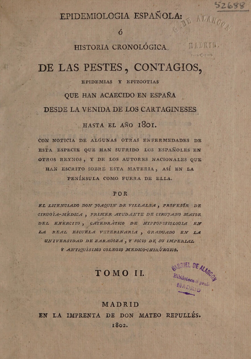 EPIDEMIOLOGIA ESPAÑOLA: . 2 0 DE LAS PESTES, CONTAGIOS, EPIDEMIAS Y EPIZOOTIAS QUE HAN ACAECIDO EN ESPAÑA DESDE LA VENIDA DE LOS CARTAGINESES HASTA EL AÑO 1801. CON NOTICIA DE ALGUNAS OTRAS ENFERMEDADES DE ESTA ESPECIE QUE HAN SUFRIDO LOS ESPAÑOLES EN HAN ESCRITO SOBRE ESTA MATERIA, ASÍ EN LA PENÍNSULA COMO FUERA DE ELLA. PO R EL LICENCLADO DON JOAQUIN DE VILLALZA ) PROFESÓR DE CIRUGÍ4-MÉDICA 3 A AYUDANTE DE CIRUFANO ITAYOR. DEL EXERCITO 3 CATEDRÁTICO DE ZXHYPPOPISIOLOGIA EN LA REAL A cs VETERINARIA 3 GRADUADO EN LA UNIVERSIDAD DE ZARAGOZA , Y SOCIO DE, SU IMPERIAL Y ANTIQUISIMO COLEGIO MEDICO-CHIRURGICO. MADRID EN LA IMPRENTA DE DON MATEO REPULLÉS. 1802.