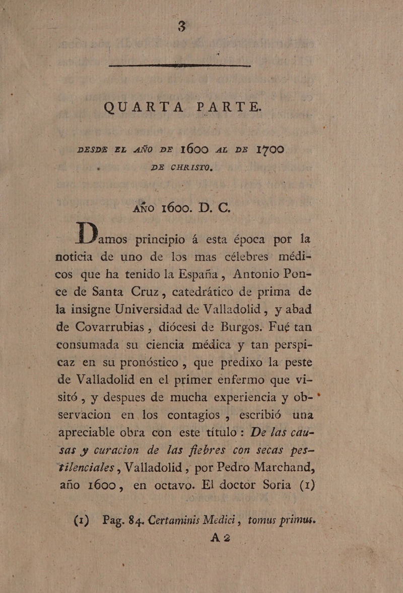 QUARTA PARTE. DESDE EL AÑO DE 1600 AL DE 1700 ' DE CHRISTO, Año 1600. D. C. Danos principio á esta época por la noticia de uno de los mas célebres médi- cos que ha tenido la España , Antonio Pon- ce de Santa Cruz, catedrático de prima de la insigne Universidad de Valladolid , y abad de Covarrubias , diócesi de Burgos. Fué tan consumada su ciencia médica y tan perspi- caz en su pronóstico , que predixo la peste de Valladolid en el primer enfermo que vi- sitó , y despues de mucha experiencia y ob- servacion en. los contagios , escribió una sas y curacion de las fiebres con secas pes- tilenciales , Valladolid , por Pedro Marchand, año 1600, en octavo. El doctor Soria (1) (1) Pag. 84. Certaminis Medici, tomus primus. Az