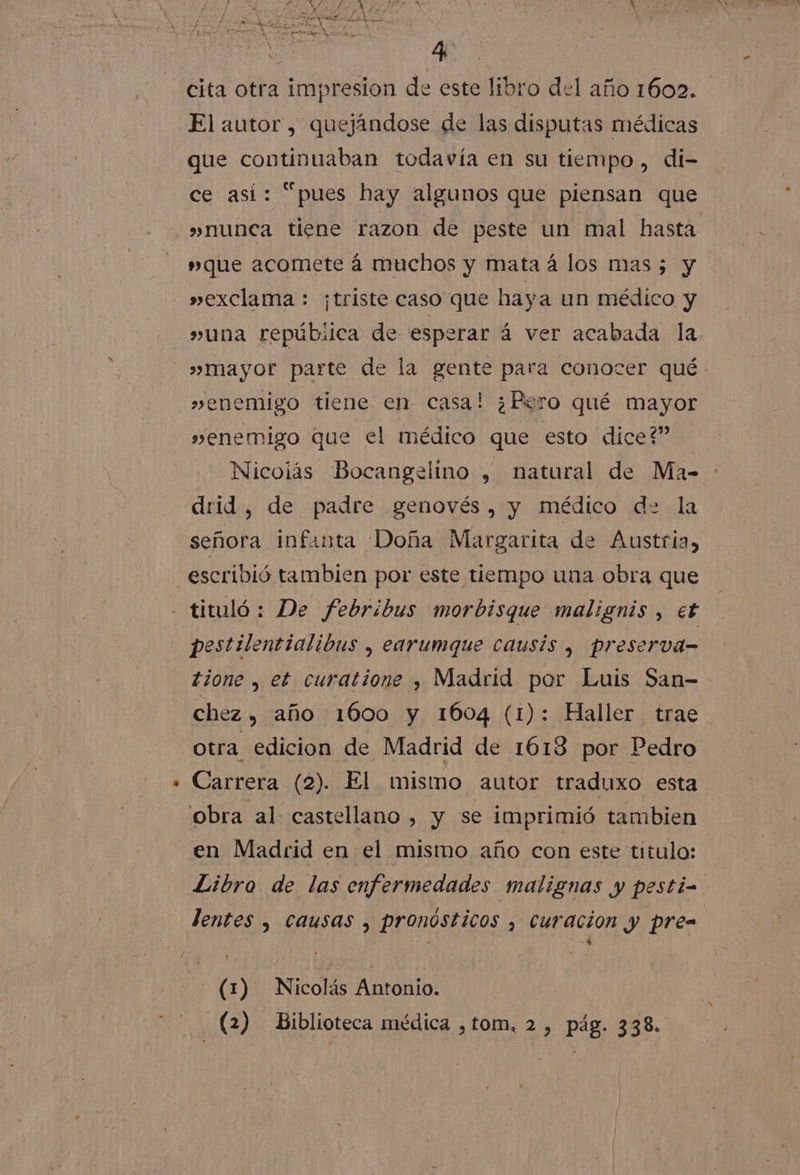 Í A ad rs 154 A MRS AS IR y : cita otra impresion de este libro del año 1602. El autor, quejándose de las disputas médicas que continuaban todavía en su tiempo, di- ce así: “pues hay algunos que piensan que »nunca tiene razon de peste un mal hasta »que acomete á muchos y mata á los mas; y »exclama : ¡triste caso que haya un médico y »mayor parte de la gente para conocer qué. »enemigo tiene en casa! ¿Pero qué mayor »enemigo que el médico que esto dice?” Nicoiás Bocangelino , natural de Ma- drid, de padre genovés, y médico d= la señora infanta Doña Margarita de Austria, tione , et curatione , Madrid por Luis San- otra edicion de Madrid de 1613 por Pedro Carrera (2). El mismo autor traduxo esta obra al castellano, y se imprimió tambien en Madrid en el mismo año con este titulo: Libro de las enfermedades malignas y pesti= lentes , causas , pronósticos , curacion y pre= (1) Nicolás Antonio. (2) Biblioteca médica ,tom, 2 , pág. 338.