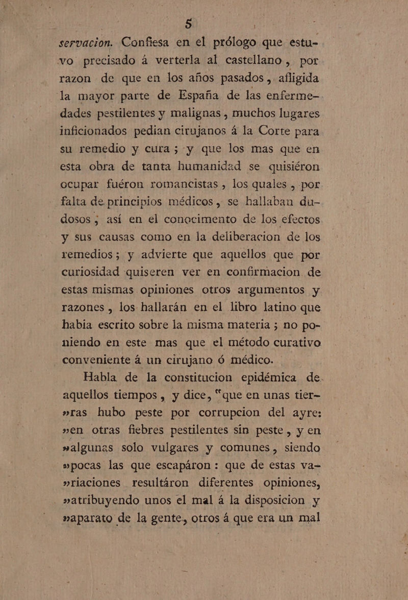 servacion. Confiesa en el prólogo que estu- vo precisado á verterla al castellano, por razon de que en los años pasados , afligida la mayor parte de España de las enferme-. dades pestilentes y malignas , muchos lugares inficionados pedian cirujanos á la Corte para su remedio y cura ;-y que los mas que en esta obra de tanta humanidzd se quisiéron ocupar fuéron romancistas , los quales , por falta de principios médicos , se hallaban du- dosos ; así en el conocimento de los efectos y sus causas como en la deliberacion de los remedios; y advierte que aquellos que por curiosidad quiseren ver en confirmacion. de estas mismas opiniones otros argumentos y razones , los hallarán en el libro latino que había escrito sobre la misma materia 3 no po- niendo en este mas que el método curativo conveniente a un cirujano ó médico. Habla de la constitucion epidémica de. aquellos tiempos , y dice, “que en unas tier- »ras hubo peste por corrupcion del ayre: »en otras fiebres pestilentes sin peste , y en »algunas solo vulgares y comunes, siendo s»pocas las que escapáron : que de estas va- »riaciones resultáron diferentes opiniones, »atribuyendo unos el mal á la disposicion y »aparato de la gente, otros á que era un mal