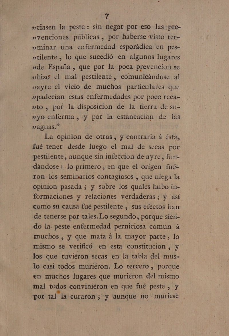 »ciasen la peste: sin negar por eso las pre- »»venciones públicas, por haberse visto ter- » minar una enfermedad esporádica en pes- »tilente , lo que sucedió en algunos lugares »de España , que por la poca prevencion se »hizg el mal pestilente, comunicándose al »ayre el vicio de muchos particulares que »to , por la disposicion de la tierra de su- »yo enferma , y por la estancacion de las aguas” | La opinion de otros, y contraria á ésta, fué tener desde luego el mal de secas por —pestilente, aunque sin infeccion de ayre, fun- dandose : lo primero, en que el origen fué- ron los seminarios contagiosos , que niega la opinion pasada 5 y sobre los quales hubo in- formaciones y relaciones verdaderas; y así como su causa fué pestilente , sus efectos han de tenerse por tales. Lo segundo, porque sien- _do la. peste enfermedad perniciosa comun á muchos , y que mata á la. mayor parte, lo mismo se verificó en esta constitucion, y los que tuviéron secas en la tabla del mus- lo casi todos muriéron. Lo tercero , porque en muchos lugares que muriéron del mismo mal todos conviniéron en que fué peste , y por tal la curaron; y aunque no murlese