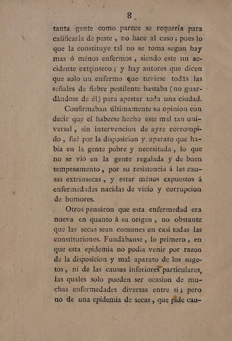 tanta gente como parece se requería para calificaria de peste , no hace al caso; pues lo que la constituye tal no se toma segun hay mas Óó ménos enfermos , siendo este un ac- A cidente extrinseco ; y hay autores que dicen que solo un enfermo que tuviese todás las señales de fiebre pestilente bastaba (no guar- dándose de él) para apestar toda una ciudad. Confirmaban últimamente su opinion con decir que el haberse hecho este mal tan uni- versal , sin intervencion de ayre corrompi- do, fué por la disposicion y aparato que ha- bia en la gente pobre y necesitada , lo que no se vió en la gente regalada y de buen temperamento , por su resistencia á las cau- sas extrínsecas , y estar ménos expuestos á enfermedades nacidas de vicio y corrupcion de humores. | Otros pensáron que esta enfermedad era nueva en quanto á su orígen , no obstante que las secas sean comunes en casi todas las constituciones. Fundábanse , lo primero , en que esta epidemia no podía venir por razon de la disposicion y mal aparato de los suge= tos, ni de las causas inferiores particulares, las quales solo pueden ser ocasion de mu- chas enfermedades diversas entre sí; pero no de una epidemia de secas , que pide cau-