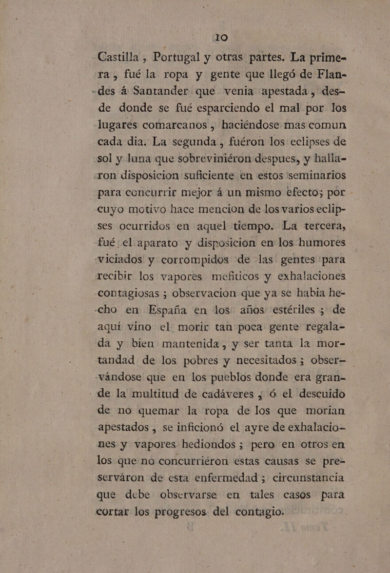 JO Castilla , Portugal y otras partes. La prime- ra, fué la ropa y gente que llegá de Flan- -des á Santander que venia apestada, des- de donde se fué esparciendo el mal por los lugares comarcanos , haciéndose mas comun cada dia. La segunda , fuéron los eclipses de sol y luna que sobreviniéron despues, y halla- «ron disposicion suficiente en estos seminarios para concurrir mejor á un mismo efecto; por - cuyo motivo hace mencion de los varios eclip- ses ocurridos en aquel tiempo. La tercera, fué: el aparato y disposicion en' los humores viciados y corrompidos de las gentes para recibir los vapores mefiticos y exhalaciones contagiosas 3 observacion que ya se habia he- cho en España en los años estériles ; de aquí vino el morir tan poca gente regala- da y bien mantenida, y ser tanta la mor- tandad de los pobres y necesitados ¿ obser= vándose que en los pueblos donde era gran- «de la multitud de cadáveres ¿ ó el descuido . de no quemar la ropa de los que morian apestados , se inficionó. el ayre de exhalacio- nes y vapores hediondos ; pero en otros en los que no concurriéron estas causas se pre-= serváron de esta enfermedad ; circunstancia que debe observarse en tales casos para cortar los progresos del contagio.