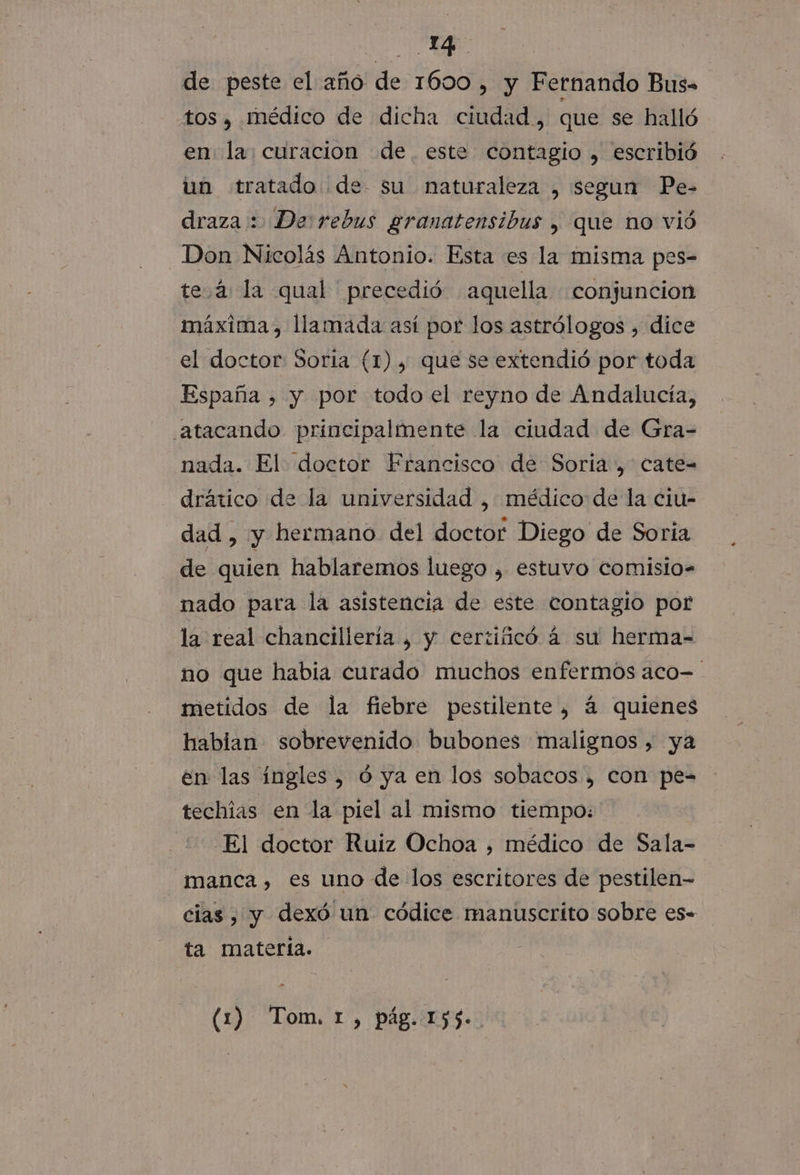 YA | de peste el año de 1600 ,» y Fernando Bus tos y Médico de dicha ciudad, que se halló en. la; curacion de. este contagio , escribió un tratado de su naturaleza , segun Pe- draza : De: rebus granatensibus , que no vió _Don Nicolás Antonio. Esta es la misma pes- tea la qual precedió aquella conjuncion máxima, llamada así por los astrólogos , dice el doctor Soria (1), que se extendió por toda España , y por todo el reyno de Andalucía, atacando principalmente la ciudad de Gra- nada. El doctor Francisco de Soria, cate= drático de la universidad , médico de la ciu- dad , y hermano del doctor Diego de Soria de quien hablaremos luego , estuvo comisio. nado para la asistencia de este contagio por la real chancillería , y certificó á su herma= no que habia curado muchos enfermos aco- metidos de la fiebre pestilente, á quienes habian sobrevenido bubones malignos, ya en las ingles, ó ya en los sobacos , con pe-= techías en la piel al mismo tiempo: El doctor Ruiz Ochoa , médico de Sala- manca , es uno de los escritores de pestilen- cias , y dexó un códice manuscrito sobre es. ta matería. (1) Tom, 1, pág. 155.