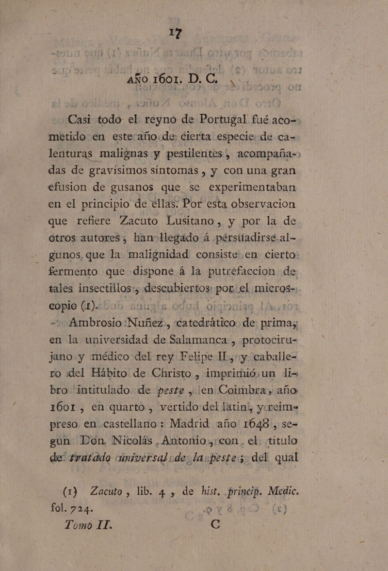 aÑo. 1001..D, Ca 3: Casi todo el reyno de Portugal fué aco=- metido en esteaño:de; cierta especie: de ca=- lenturas malignas y pestilentes , acompaña-&gt; das de gravisimos síntomas , y con una gran efusion de gusanos que se experimentaban en el principio de ellas: Por esta observacion que refiere Zacuto Lusitano, y por la de otros autores, han&gt;llegado á perstiadirse al- gunos, que la malignidad consiste: ,en cierto: fermento que dispone á la putrefaccion de tales insectillos: ls descubiertos POB el micros» copio (L).: Mets. odud olgiouiaa 14,207 ¡IATA ¡Murñiez. : da todoo de primas en la universidad de Salamanca , protoctru- jano. y médico del rey Felipe IL,+y. caballe- ro iddel Hábito de Christo , imprimió, un lis bro intitulado de «peste , ¡en Coimbra, año 1601 , en quarto , vertido del latin”, yoeims preso en castellano; Madrid año 1648, se- gun. Don. Nicolás , Antonio con. el. título de: 2ratado universal :de: la:peste; del qual (1) Zacuto, lib. 4 , de hist, princip. Medic. fol. 724. td AE * Y a qe Tomo II. ¡6