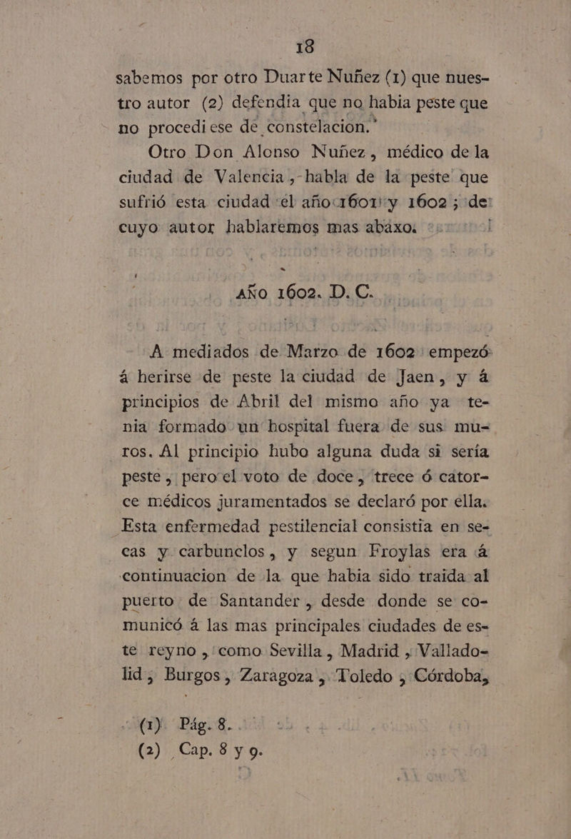 sabemos por otro Duarte Nuñez (1) que nues- tro autor (2) defendía que no habia peste que - no procedi ese de. constelacion.* Otro Don Alonso Nuñez , médico de la ciudad de Valencia , habla de la peste que sufrió esta ciudad «el añoc1601' y 1602 5 de: cuyo autor CS mas abaxo: ' e AÑO 1602. Di E: A mediados de Marzo de 1602 empezó: á herirse de peste la ciudad de Jaen, y á principios de Abril del mismo año ya te- nia formado un hospital fuera de sus mu= ros. Al principio hubo alguna duda si sería peste , peroel voto de doce, trece ó cator- ce médicos juramentados se declaró por ella, _Esta enfermedad pestilencial consistia en se- cas y carbunclos, y segun Froylas era (4 continuacion de la que habia sido traida al puerto de Santander , desde donde se co- municó á las mas principales ciudades de es- te reyno ,como Sevilla , Madrid , Vallado- lid, Burgos, Zaragoza , Toledo , Córdoba, (1). Pág. 8. (2) Cap. 8 y 9.