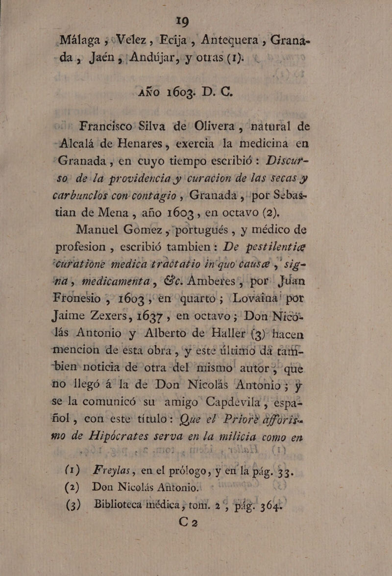 Málaga ¿“Velez , Ecija , Antequera , Grana» «da, Jaén: Andújar, y otras (1). AÑo 1603. D. C. - Francisco Silva de Olivera , natural de «Alcalá de Henares , exercia la medicina en “Granada , en cuyo tiempo escribió : Discu?- so. dela providencia y curacion de las secas y carbuncios con contagio , Granada , por Sebas- tian de Mena , año 1603, en octavo (2). Manuel Gómez , portugués , y médico de profesion , escribió tambien: De pestilentia 'curatione medica traótatio inquo cause y sig- NA, medicamenta , Sc. Ambetres:, por Juan Fronesio , 1603, en quárto ; Lovaina! por Jaime Zexers, 1637 , en octavo; Don Nicó: lás Antonio y Alberto de Haller (3) hacen mencion de ésta obra ) y este úlcimio dá tarh- bien” noticia de otra del 'mismo' autor; que no llegó 4 la de Don Nicolás 'Antonio ; y se la comunicó su amigo Capdevila, espa? ñol, con este título: Que el Prior? aforisa mo de ¡gay serva en nda Jaifiaia como en Y h 14. ( o lolas , enel Lia y en La pág. 33- (2) Don Nicolás Antonio.: (3) Biblioteca imédica ; tom. 2% pág: IS Ca