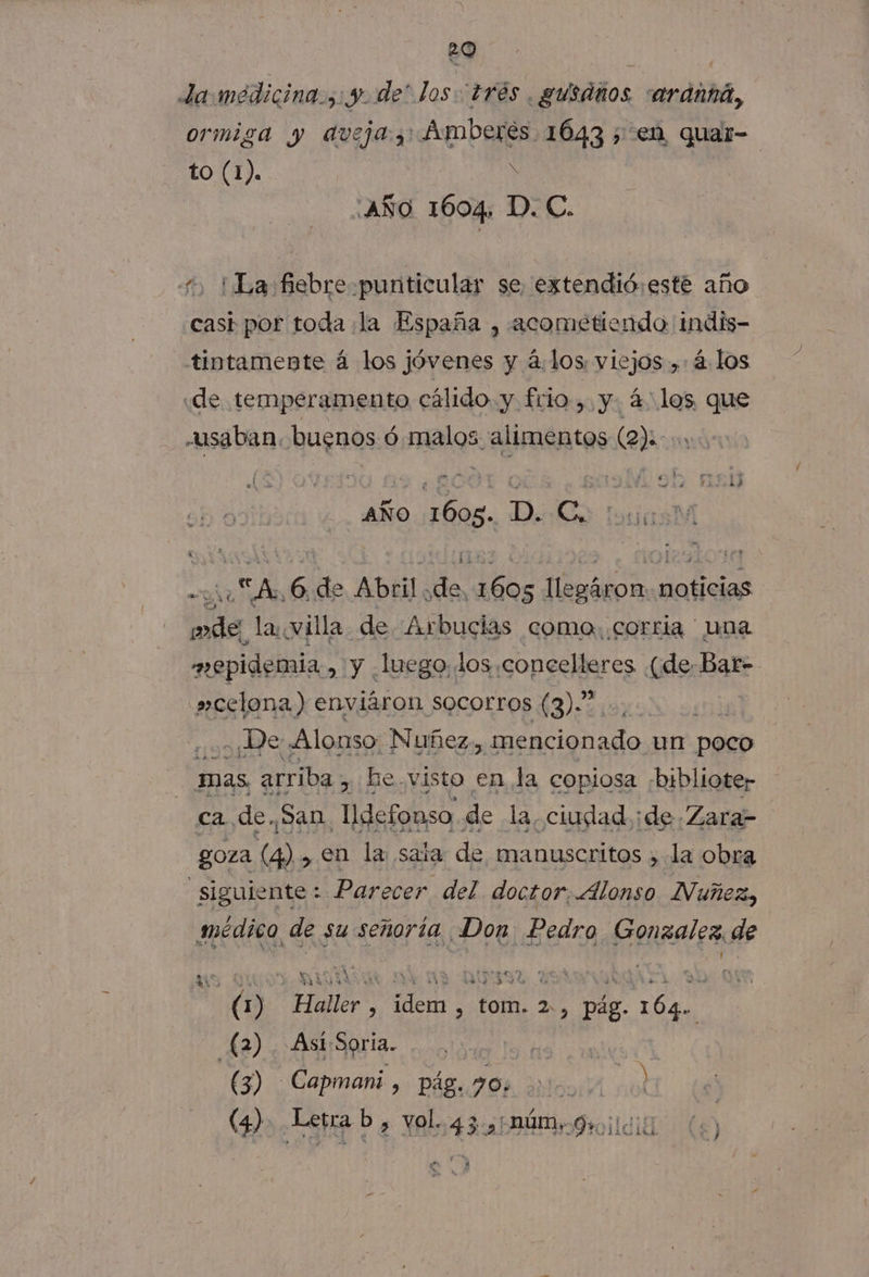 29 ; | da medicina... y. de* los trés .gusaños :ardaná, ormiga Y aveja 3 Aumberes. 1643 ¿ en quar- to (1). Ñ ¿AÑO 1604. D. C. ¡La fiebre -punticular se, extendió: este año cast por toda la España , acometiendo indis- tintamente á los jóvenes y 4.los viejos ,: 4. los ¿de temperamento cálido. y. frio , y. 4 los que «usaban. huguos Ó did PP (2) AÑO 1605. D. eN +0 “A 6. de Abril. a, Ad al noticias AA lar villa de Arbucias coma. corria ' una mopidemia » Y luego. los concelleres (de. Bar- 's»celona) enviáron socorros (3).” . De Alonso Nuñez, tario. un poco ca arriba , he.visto en la copiosa biblioter ca de. San Udefonso de la, ciudad ¡de Zara- goza (4) , en la saía de manuscritos &gt; la obra | siguiente : Parecer del doctor, Alonso Nuñez, smédico de su señoría Don Pedro Gonzalez. de il (1) Haller , idem , tom. 2, pág. 164. £2) Ast:Soria. he | (3) -Capmani, pág. 70; Luro TA ) (4) Letra b, vol. 43, núm, 9011010 O, e E] k . Y