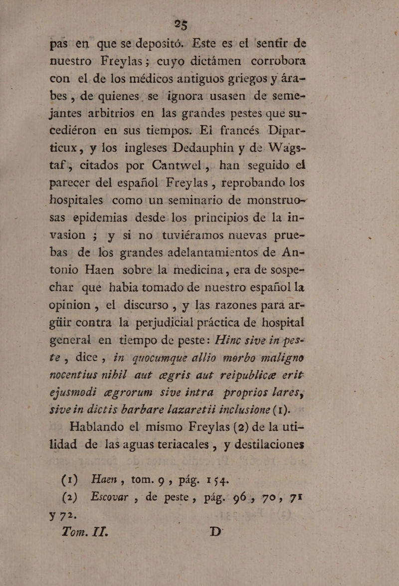 pas en que se depositó. Este es el 'sentir de nuestro Freylas; cuyo dictámen corrobora con el de los médicos antiguos griegos y ára- bes , de quienes se ignora usasen de seme- jantes arbitrios en las grandes pestes que su- cediéron en sus tiempos. Ei francés Dipar- ticux, y los ingleses Dedauphin y de Wags- taf, citados por Cantwel., han seguido el parecer del español Freylas , reprobando los hospitales como:un seminario de monstruo sas epidemias desde los principios de la in- vasion 3 y si no tuviéramos nuevas prue- bas de los grandes adelantamientos de An- tonio Haen sobre la medicina, era de sospe- char que habia tomado de nuestro español la opinion , el discurso , y las razones para ar- gtiir contra la perjudicial práctica de hospital general en tiempo de peste: Hinc sive in pes- te, dice, ¿in quocumque allio merbo maligno nocentius nibil aut egris aut reipublice erit ejusmodi egrorum sive intra proprios lares, sivein dictis barbare lazaretii inclusione (1). Hablando el mismo Freylas (2) de la uti- lidad de las aguas teriacales , y destilaciones (1) Haen, tom. 9 &gt; Pág. 154. (2) Escovar , de peste, pág. 96, 70, 7! y 72. Tom. II. D