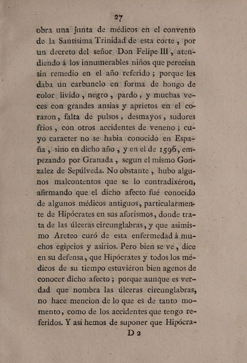 -« obra una' junta de médicos en el convento de la Santísima Trinidad de esta corte, por un decreto del señor Don Felipe HI, aten- diendo á los innumerables niños que perecian daba un carbunclo en forma de hongo de color livido , negro , pardo, y muchas ve- ces con grandes ansias y aprietos «en el co- razon, falta de pulsos , desmayos , sudores frios , con otros accidentes de veneno 3 cu- yo caracter nose habia conocido en Espaz ña , sino en dicho año , y en el de 1 596, em- pezando por Granada , segun el mismo Gon- nos malcontentos que se lo contradixéron, afirmando que el dicho afecto fué conocido de algunos médicos antiguos, particularmen- te de Hipócrates en sus aforismos, donde tra- ta de las úlceras circunglabras, y que asimis- mo Areteo curó de esta enfermedad á mu- chos egipcios y asirios. Pero bien se ve , dice en su defensa, que Hipócrates y todos los mé- dicos de su tiempo estuviéron bien agenos de conocer dicho afecto 5 porque aunque es ver= dad que nombra las úlceras circunglabras, no hace mencion de lo que es de tanto mo- mento, como de los accidentes que tengo re- feridos. Y así hemos de suponer que Hipócra- D 2 |