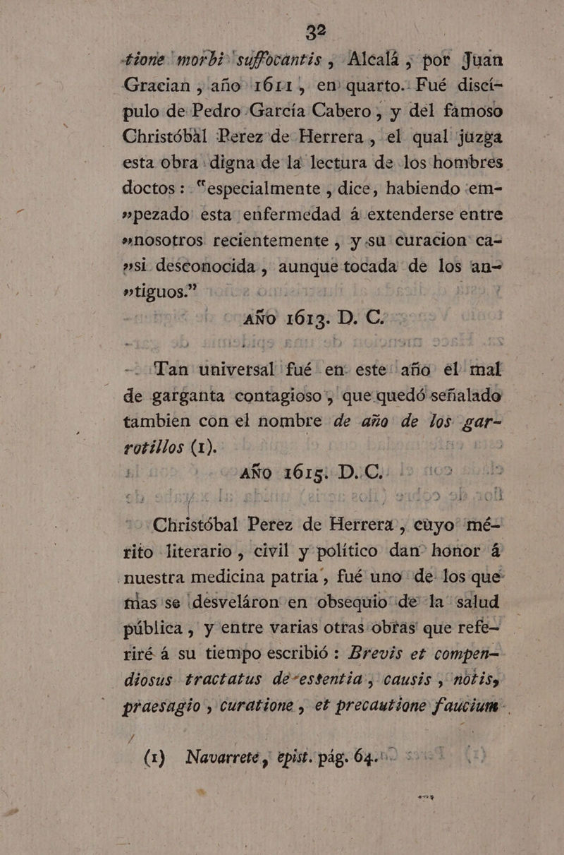 +tione 'morbi 'suffocantis , Alcalá, por Juan Gracian , año 161, en quarto.: Fué discí= pulo de Pedro García Cabero, y del famoso Christóbal Perez de Herrera , el qual juzga esta Obra digna de la lectura de los hombres doctos : “especialmente , dice, habiendo :em- »pezado' esta enfermedad á extenderse entre »nosotros recientemente , y.«su curacion ca= »si desconocida , aunque tocada de qee an carla AÑO o 1613, D. C. Tan ibitaran fué en: este año él mal de garganta contagioso, que quedó señalado tambien con el nombre de año de dd meat puerros (1). | | AÑo 1615: D.C..-. 5&gt; Christóbal Perez de Herrera, cuyo mé- rito literario , civil y político dan” honor 4 nuestra medicina patria”, fué uno de los que mas 'se ¡desveláron en obsequio de la' salud pública , y entre varias otras: obras que refe= riré á su tiempo escribió : Brevis ef compen- diosus tractatus de-estentia , causis , notisy praesagio , curatione , et precautione faucium- (1) Navarrete , epist. pag. 64.' e %