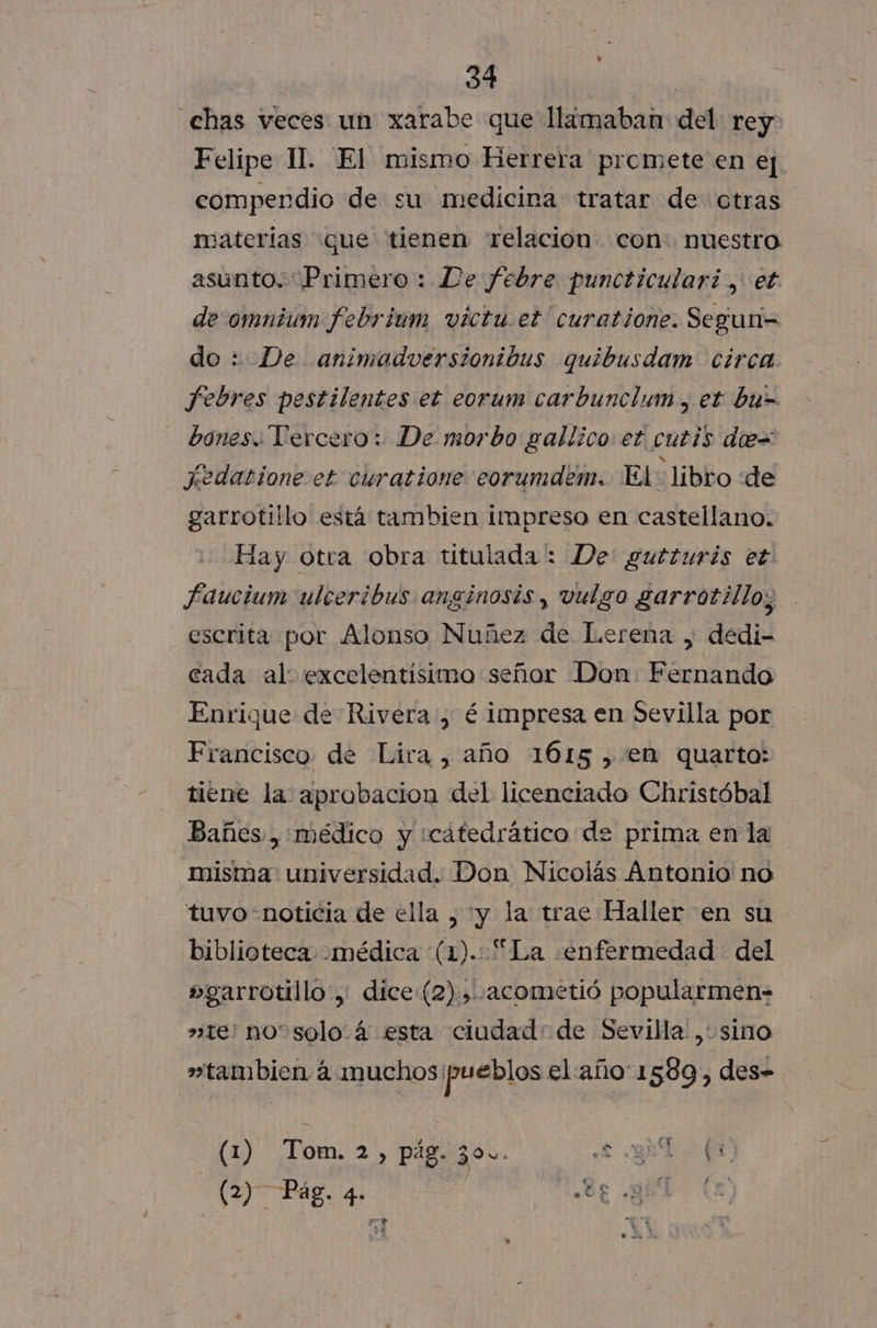 chas veces un xarabe que llamaban del rey Felipe II. El mismo Herrera promete en ej compendio de su medicina tratar de otras materias «que tienen relacion. con: nuestro asunto. “Primero : De febre puncticulari., et de:omnium febrium victu.et curatione. Segun= do: De animadversionibus quibusdam circa Febres pestilentes et eorum carbunclum, et bu= bones. Tercero: De morbo gallico et cutis de= jedatíone et curatione eorumdem. El: libro de garrotillo está tambien impreso en castellano. Hay otra obra titulada: De: gutturis et Faucium ulceribus anginosis, vulgo garrotillo; escrita por Alonso Nuñez de Lerena , dedi- cada al: excelentísimo señor Don Férnando Enrique de Rivera, é impresa en Sevilla por Francisco de Lira , año 1615 ,.en quarto: tiene la aprobacion del licenciado Christóbal Bañes, médico y icatedrático de prima enla misma universidad. Don Nicolás Antonio no tuvo noticia de ella , y la trae Haller en su biblioteca médica (1). “La «enfermedad del »garrotillo, dice (2), .acometió popularmen- »te: noosolo. 4 esta ciudad: de Sevilla , sino »tambien á muchos pueblos el año 1 539, des- (1) Tom. e pág. Z9u. eL y E EN (2) Pág. 4 05 EL te ? ú