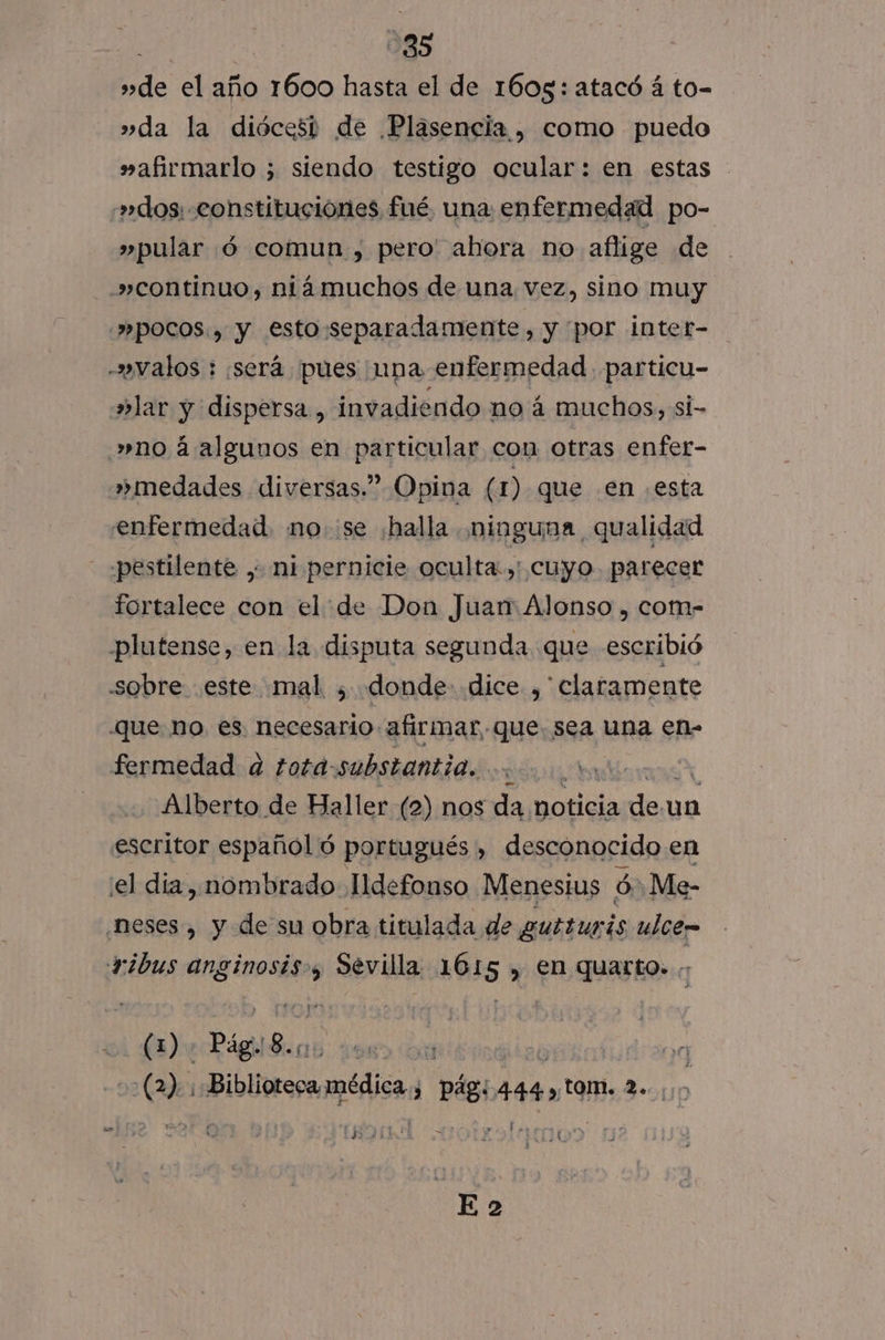 | -35 »de el año 1600 hasta el de 1605: atacó á to- »da la diócesi de Plasencia. como puedo »afirmarlo ; siendo testigo ocular: en estas »dos: constituciones fué una enfermedad po- »pular ó comun , pero' ahora no aflige de »continuo, niámuchos de una. vez, sino muy POCOS.» y esto:sseparadamente, y por intet- -»walos : ¡será pues una enfermedad particu- alar y dispersa, invadiendo no á muchos, si- »no á algunos en particular con otras enfer- »medades diversas.” Opina ( 1) que .en esta enfermedad. no. se ¿halla ¡ninguna qualidad pestilente , ni pernicie oculta, cuyo parecer fortalece con el: de Don Juan Alonso , com- plutense, en la disputa segunda que escribió sobre este mal ; donde. .dice ,' claramente que no, es. necesario afirmar que. sea una en- fermedad a tota:substantia..... S Alberto de Haller (2) nos da noticia dex un eseritor español ó portugués , desconocido en el día , nombrado Ildefonso Menesius ó Me- ¿neses, y de su obra titulada de ubsunis ulce= + ¿bus pidan y Sévilla 1615 , en quarto. (1) Pág 8. | | 09 on(de PibUasoaridiss j pág; 444 4, om. sti st 3 fr i 1 &gt; e &gt; ; E S-PIAN &gt; ¿ GIL A