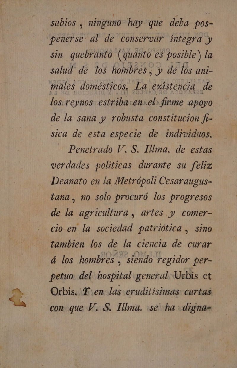 i sin quebranto (quanto eS posible) la males domésticos. La existencia de los reynos estriba. .ensel: firme apoyo de la sana y robusta constitucion fi- Penetrado V. S. Ilma. de estas verdades políticas durante su feliz Deanato en la Metrópoli Cesaraugus- tana, no solo procuró los progresos cio en la sociedad patriótica , sino tambien los de la ciencia de curar á los hombres, “siendo regidor PER petuo del. hospital general Urbis et Orbis. LF: en las eruditisimas cartas.