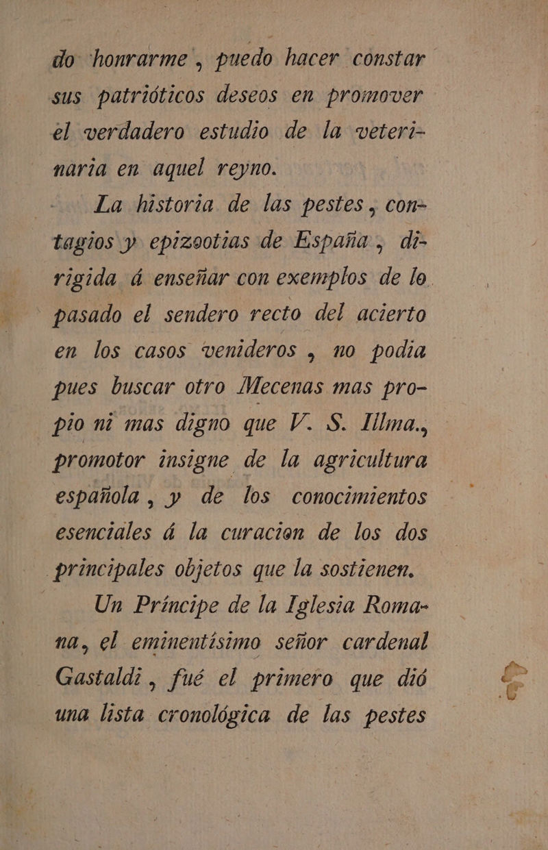 sus patrióticos deseos en promover el verdadero estudio de la veteri- naria en aquel reyno. | La historia de las pestes , con- tagios y epizootias de España , di- - pasado el sendero recto del acierto en los casos venideros , no podia pues buscar otro Mecenas mas pro- pio ni mas digno que V. S. Hlma., promotor insigne de la agricultura española , y de los conocimientos esenciales á la curación de los dos principales objetos que la sostienen. Un Príncipe de la Iglesia Roma- na, el eminentisimo señor cardenal Gastaldi , fué el primero que dió una lista cronológica de las pestes