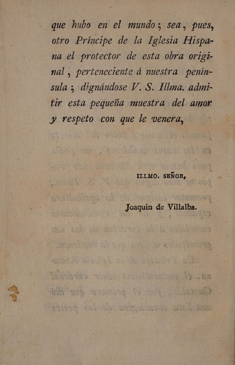 de que hubo en el mundo; sea, pues, otro Príncipe de la Iglesia Hispa- na el protector de esta obra origi- nal , perteneciente á nuestra penín- sula ; dignándose V. S. Illma. admí- tir esta pequeña «muestra del amor y respeto con que le venera, ILLMO. SEÑOR, Joaquin de Villalba.