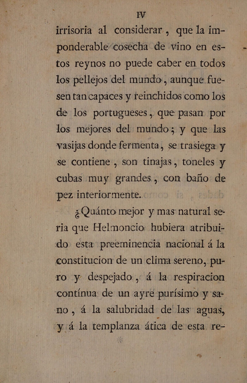 Pa: irrisoria al considerar , que la im- ponderable “cosecha de vino en es- tos reynos no puede caber en todos los pellejos del mundo, aunque fue- sen tan capaces y reinchidos como los de los portugueses, que pasan por los mejores del mundo; y que las vasijas donde fermenta, se trasiega y se contiene , son tinajas, toneles y cubas muy grandes, con baño E pez interiormente. ¿Quánto mejor y mas natal se- ria que Helmoncio: hubiera atribui- do esta preeminencia nacional a la constitucion de un clina sereno, pu- ro y despejado, 4 la respiracion contínua: de un ayre purísimo y: sa: no, á la salubridad de las: aguas, y á la templanza ática de esta. re-