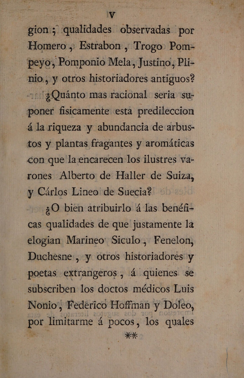 | a gion:; qualidades observadas por “Homero ,. Estrabon , Trogo. Pom= peyo, Pomponio Mela, Justino, Pli- nio, y otros historiadores antiguos? +1 :¿Quánto mas racional seria 'su- poner fisicamente esta predileccion á la riqueza y abundancia de arbus- tos y plantas fragantes y aromáticas &lt;on que la encarecen los ilustres va- rones Alberto de Haller de Suiza, y Cárlos Lineo de Suecia? ¿0 bien atribuirlo á las benéfi- cas qualidades de que justamente la elogian Marineo: Siculo , Fenelon, Duchesne:, y otros historiadores y poetas extrangeros, (4 quienes se “subscriben los doctos médicos Luis Nonio,, Fedérico Hoffman y Dolo, por. limitarme á á pocos, los quales ÓN