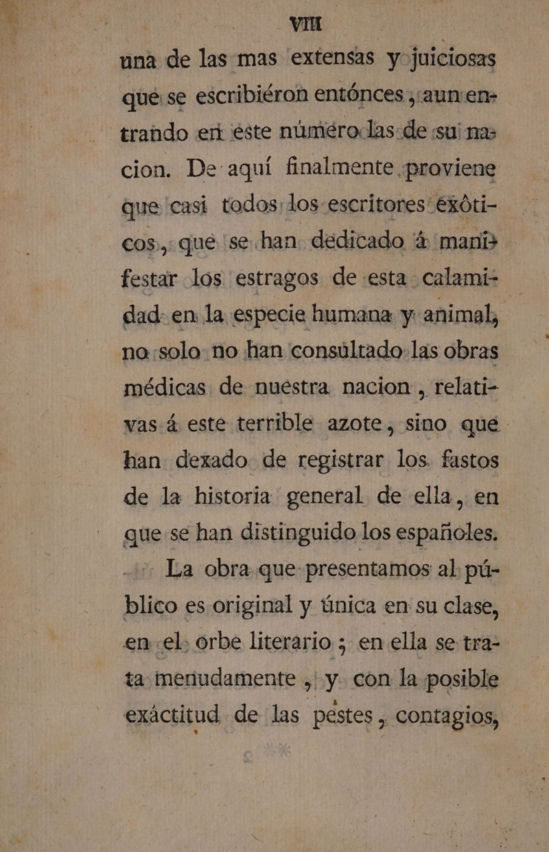 que: se escribiéron entónces ,:aunen- trando eri éste númeroclas:de su na cion. De aquí finalmente ¿proviene que casi todos; los escritores: exóti- cos, que se han dedicado 4 maní festar los estragos de «esta calami- dad: en la especie humana y animal, no:solo: no han consultado las obras médicas de nuestra. nacion, relati- vas á este terrible azote, sino que han dexado de registrar los. fastos de la historia general de ella, en que se han distinguido los españoles. -_ La obra que presentamos al pú- blico es original y única en su clase, enel, orbe literario ; en ella se tra- ta. mertudamente ,' y con la posible exactitud de las pestes , contagios,