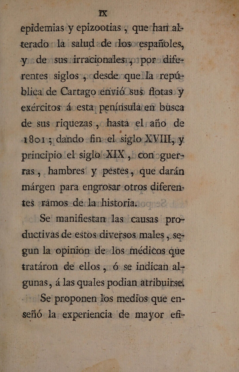 YX | epidemias “y epizootias, que-hari al terado: la salud «de rlosorespañoles, y &gt; de sus: irracionalesr,»3por- dife- rentes siglos”, «desde:que la -repú- blica de Cartago ¡envió sus, flotas: y _exércitos ácesta: ¡penírisula: en búsca de sus riquezas, hasta el: año de 1801:; dando fin::el siglo XAVIE y principio el siglo'«XIX.,' con -guer- ras, hambres' y pestes, que darán márgen para engrosar-otros diferen- tes -rámos de: la historia: Se manifiestan las causas pro- ductivas de:estosdiversos males ,.se- gun la opinion: delos: médicos que tratáron de ellos , ó:se indican al- gunas, á las quales podian atribuirse! Se proponen los medios que en- | señó. la experiencia de mayor efi-