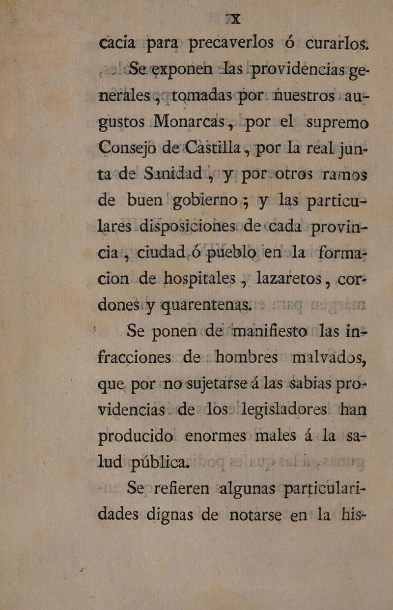 YX cacia para precaverlos ó: curarlos. 21:Se exponen las “providencias ge- nerales ¿tomadas por: huestros au2 gustos Monarcas, «por el su premo Consejo de Castilla , por la real jun- ta de Sanidad , y por:otros ramos de buen gobierno y las particu= lares disposiciones: de:cada provin- «cia, ciudad.ó pueblo ¡en +la forma- cion de hospitales , lazaretos , cor: dones: y quarentenas. &gt; 0000 000000 Se ponen de “manifiesto : las 1 in- fracciones de: hombres malvados, - Que por no sujetarse 4 las sabias pro- videncias- de: los: legisladores: han producido enormes: ALO á la sa- lud pública. p 2 Se refieren algunas: particulari- dades dignas de notarse en' la his: