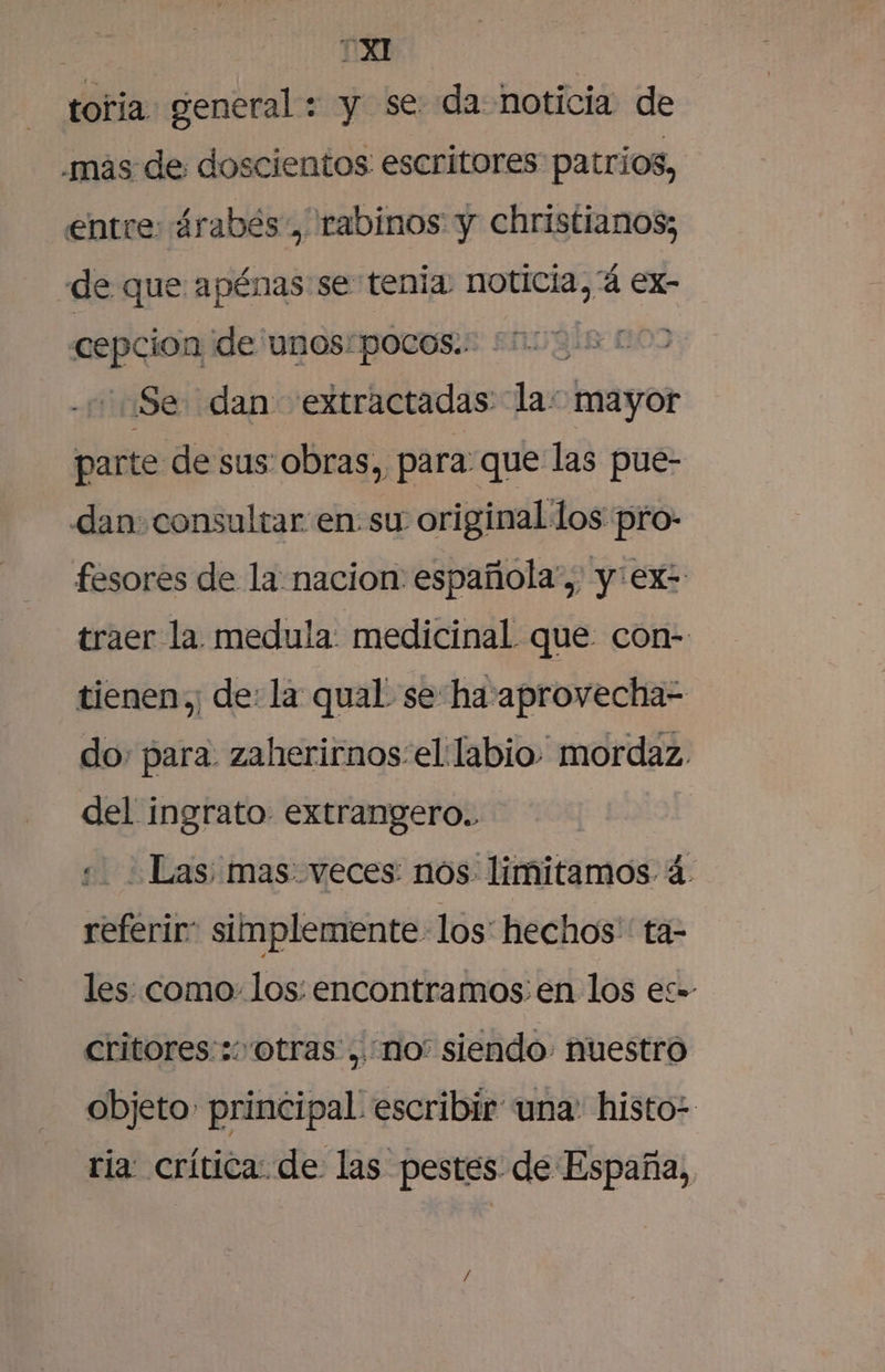 toria general : y se da noticia de .mas de doscientos escritores patrios, entre: árabés, rabinos y christianos; de que apénas se tenia noticia, 'á ex- cepcion de unos: pocos. 0? Se dan extractadas la: mayor parte de sus obras, para que las pue- dan: consultar en: su original los pro- fesores de la nacion española”, y:ex= traer la medula: medicinal que: con- tienen; de: la qual se ha aprovecha= do, para: zaherirnos:el labio mordaz. del ingrato extrangero.. Las; mas: veces: nos limitamos. á. reférir” simplemente los: hechos: ta= les: como: los: encontramos. en los es- critores::: otras, no” siendo. nuestro objeto principal escribir una: histo: ria: crítica: de las pestes de España,